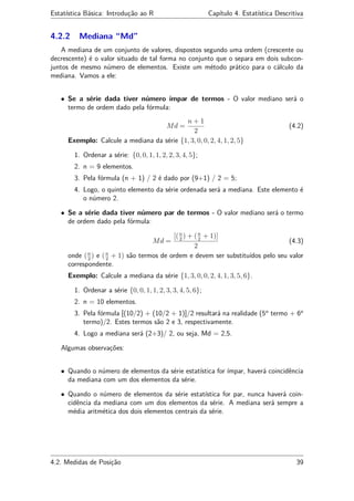 Estatística Básica: Introdução ao R Capítulo 4. Estatística Descritiva
4.2.2 Mediana “Md”
A mediana de um conjunto de valores, dispostos segundo uma ordem (crescente ou
decrescente) é o valor situado de tal forma no conjunto que o separa em dois subcon-
juntos de mesmo número de elementos. Existe um método prático para o cálculo da
mediana. Vamos a ele:
• Se a série dada tiver número ímpar de termos - O valor mediano será o
termo de ordem dado pela fórmula:
Md =
n + 1
2
(4.2)
Exemplo: Calcule a mediana da série {1, 3, 0, 0, 2, 4, 1, 2, 5}
1. Ordenar a série: {0, 0, 1, 1, 2, 2, 3, 4, 5};
2. n = 9 elementos.
3. Pela fórmula (n + 1) / 2 é dado por (9+1) / 2 = 5;
4. Logo, o quinto elemento da série ordenada será a mediana. Este elemento é
o número 2.
• Se a série dada tiver número par de termos - O valor mediano será o termo
de ordem dado pela fórmula:
Md =
[(n
2
) + (n
2
+ 1)]
2
(4.3)
onde (n
2
) e (n
2
+ 1) são termos de ordem e devem ser substituídos pelo seu valor
correspondente.
Exemplo: Calcule a mediana da série {1, 3, 0, 0, 2, 4, 1, 3, 5, 6}.
1. Ordenar a série {0, 0, 1, 1, 2, 3, 3, 4, 5, 6};
2. n = 10 elementos.
3. Pela fórmula [(10/2) + (10/2 + 1)]/2 resultará na realidade (5o
termo + 6o
termo)/2. Estes termos são 2 e 3, respectivamente.
4. Logo a mediana será (2+3)/ 2, ou seja, Md = 2,5.
Algumas observações:
• Quando o número de elementos da série estatística for ímpar, haverá coincidência
da mediana com um dos elementos da série.
• Quando o número de elementos da série estatística for par, nunca haverá coin-
cidência da mediana com um dos elementos da série. A mediana será sempre a
média aritmética dos dois elementos centrais da série.
4.2. Medidas de Posição 39
 