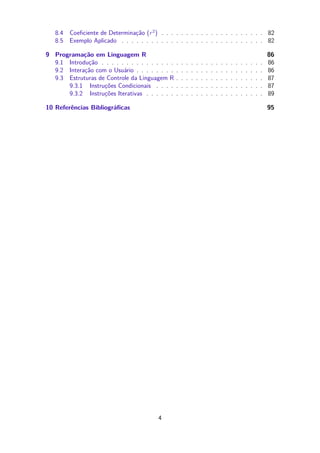 8.4 Coeﬁciente de Determinação (r2
) . . . . . . . . . . . . . . . . . . . . . 82
8.5 Exemplo Aplicado . . . . . . . . . . . . . . . . . . . . . . . . . . . . . 82
9 Programação em Linguagem R 86
9.1 Introdução . . . . . . . . . . . . . . . . . . . . . . . . . . . . . . . . . 86
9.2 Interação com o Usuário . . . . . . . . . . . . . . . . . . . . . . . . . . 86
9.3 Estruturas de Controle da Linguagem R . . . . . . . . . . . . . . . . . . 87
9.3.1 Instruções Condicionais . . . . . . . . . . . . . . . . . . . . . . 87
9.3.2 Instruções Iterativas . . . . . . . . . . . . . . . . . . . . . . . . 89
10 Referências Bibliográﬁcas 95
4
 