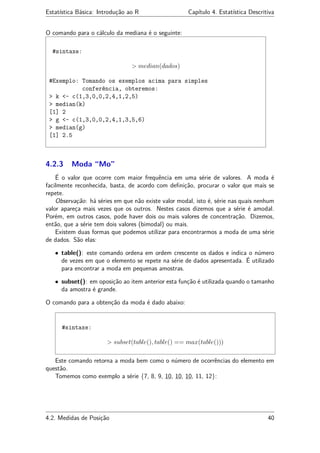 Estatística Básica: Introdução ao R Capítulo 4. Estatística Descritiva
O comando para o cálculo da mediana é o seguinte:
#sintaxe:
> median(dados)
#Exemplo: Tomando os exemplos acima para simples
conferência, obteremos:
> k <- c(1,3,0,0,2,4,1,2,5)
> median(k)
[1] 2
> g <- c(1,3,0,0,2,4,1,3,5,6)
> median(g)
[1] 2.5
4.2.3 Moda “Mo”
É o valor que ocorre com maior frequência em uma série de valores. A moda é
facilmente reconhecida, basta, de acordo com deﬁnição, procurar o valor que mais se
repete.
Observação: há séries em que não existe valor modal, isto é, série nas quais nenhum
valor apareça mais vezes que os outros. Nestes casos dizemos que a série é amodal.
Porém, em outros casos, pode haver dois ou mais valores de concentração. Dizemos,
então, que a série tem dois valores (bimodal) ou mais.
Existem duas formas que podemos utilizar para encontrarmos a moda de uma série
de dados. São elas:
• table(): este comando ordena em ordem crescente os dados e indica o número
de vezes em que o elemento se repete na série de dados apresentada. É utilizado
para encontrar a moda em pequenas amostras.
• subset(): em oposição ao item anterior esta função é utilizada quando o tamanho
da amostra é grande.
O comando para a obtenção da moda é dado abaixo:
#sintaxe:
> subset(table(), table() == max(table()))
Este comando retorna a moda bem como o número de ocorrências do elemento em
questão.
Tomemos como exemplo a série {7, 8, 9, 10, 10, 10, 11, 12}:
4.2. Medidas de Posição 40
 