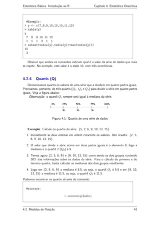 Estatística Básica: Introdução ao R Capítulo 4. Estatística Descritiva
#Exemplo:
> y <- c(7,8,9,10,10,10,11,12)
> table(y)
y
7 8 9 10 11 12
1 1 1 3 1 1
> subset(table(y),table(y)==max(table(y)))
10
3
Observe que ambos os comandos indicam qual é o valor da série de dados que mais
se repete. No exemplo, este valor é o dado 10, com três ocorrências.
4.2.4 Quartis (Q)
Denominamos quartis os valores de uma série que a dividem em quatro partes iguais.
Precisamos, portanto, de três quartis (Q1, Q2 e Q3) para dividir a série em quatro partes
iguais. Veja a ﬁgura abaixo:
Observação: o quartil Q2 sempre será igual à mediana da série.
Figura 4.1: Quartis de uma série de dados
Exemplo: Calcule os quartis da série: {5, 2, 6, 9, 10, 13, 15}
1. Inicialmente se deve ordenar em ordem crescente os valores. Isto resulta: {2, 5,
6, 9, 10, 13, 15}.
2. O valor que divide a série acima em duas partes iguais é o elemento 9, logo a
mediana e o quartil 2 (Q2) é 9.
3. Temos agora {2, 5, 6, 9} e {9, 10, 13, 15} como sendo os dois grupos contendo
50% das informações sobre os dados da série. Para o cálculo do primeiro e do
terceiro quartis, basta calcular as medianas dos dois grupos resultantes.
4. Logo em {2, 5, 6, 9} a mediana é 5.5, ou seja, o quartil Q1 é 5.5 e em {9, 10,
13, 15} a mediana é 11.5, ou seja, o quartil Q3 é 11.5.
Podemos encontrar os quartis através do comando:
#sintaxe:
> summary(dados)
4.2. Medidas de Posição 41
 