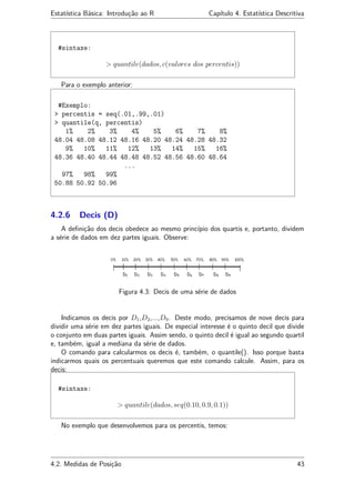 Estatística Básica: Introdução ao R Capítulo 4. Estatística Descritiva
#sintaxe:
> quantile(dados, c(valores dos percentis))
Para o exemplo anterior:
#Exemplo:
> percentis = seq(.01,.99,.01)
> quantile(q, percentis)
1% 2% 3% 4% 5% 6% 7% 8%
48.04 48.08 48.12 48.16 48.20 48.24 48.28 48.32
9% 10% 11% 12% 13% 14% 15% 16%
48.36 48.40 48.44 48.48 48.52 48.56 48.60 48.64
...
97% 98% 99%
50.88 50.92 50.96
4.2.6 Decis (D)
A deﬁnição dos decis obedece ao mesmo princípio dos quartis e, portanto, dividem
a série de dados em dez partes iguais. Observe:
Figura 4.3: Decis de uma série de dados
Indicamos os decis por D1,D2,...,D9. Deste modo, precisamos de nove decis para
dividir uma série em dez partes iguais. De especial interesse é o quinto decil que divide
o conjunto em duas partes iguais. Assim sendo, o quinto decil é igual ao segundo quartil
e, também, igual a mediana da série de dados.
O comando para calcularmos os decis é, também, o quantile(). Isso porque basta
indicarmos quais os percentuais queremos que este comando calcule. Assim, para os
decis:
#sintaxe:
> quantile(dados, seq(0.10, 0.9, 0.1))
No exemplo que desenvolvemos para os percentis, temos:
4.2. Medidas de Posição 43
 