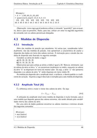 Estatística Básica: Introdução ao R Capítulo 4. Estatística Descritiva
#Exemplo:
> d <- c(48,49,51,50,49)
> quantile(d,seq(0.10,0.9,0.1))
10% 20% 30% 40% 50% 60% 70% 80% 90%
48.4 48.8 49.0 49.0 49.0 49.4 49.8 50.2 50.6
Observação: como regra geral podemos utilizar o comando ”quantile()” para os quar-
tis, decis e para os percentis. Basta, para isso, utilizar um vetor no segundo argumento
do comando com os valores percentuais desejados.
4.3 Medidas de Dispersão
4.3.1 Introdução
Além das medidas de posição que estudamos, há outras que, consideradas indivi-
dualmente, não são medidas de posição, mas apresentam a característica de avaliar a
dispersão dos dados em torno dos valores centrais. A motivação para o estudo das me-
didas de dispersão está ilustrada no seguinte exemplo:
Considere as séries de dados a seguir:
a) 20, 20, 20, 20, 20
b) 15, 10, 20, 25, 30
Observamos que para ambas as séries a média é igual a 20. Nota-se, entretanto, que
os valores da série na letra “a” se concentram totalmente na média, enquanto os valores
da série “b” se dispersam em torno do mesmo valor. Ou seja, a série “a” não apresenta
dispersão e os valores da série “b” estão dispersos em torno média 20.
As medidas de dispersão são a amplitude total, a variância, o desvio-padrão e o coeﬁ-
ciente de variação. Vejamos a seguir descrição e exemplos para cada medida de dispersão.
4.3.2 Amplitude Total (A)
É a diferença entre o maior e menor dos valores da série. Ou seja:
A = Xmax − Xmin (4.4)
A utilização da amplitude total como medida de dispersão é muito limitada, pois é
uma medida que depende apenas dos valores extremos, não sendo afetada pela variabil-
idade interna dos valores da série.
Em uma série de dados podemos encontrar os valores máximos e mínimos através
dos seguintes comandos:
#Sintaxe:
> max(dados)
> min(dados)
4.3. Medidas de Dispersão 44
 