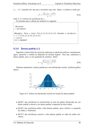Estatística Básica: Introdução ao R Capítulo 4. Estatística Descritiva
(xi − x)2
, evitando com isso que o somatório seja nulo. Assim, a variância é dada por:
σ2
=
n
i=1(xi − x)2
Fi
n − 1
(4.5)
onde Fi é o número de ocorrências de xi.
O comando para o cálculo da variância é o seguinte:
#Sintaxe:
> var(dados)
#Exemplo: Para o vetor {10,11,9,10,10,9,11} obtenha a variância.
> v <-c(10,11,9,10,10,9,11)
> var(v)
[1] 0.6666667
4.3.4 Desvio-padrão (σ)
Seguindo a mesma linha de raciocínio usado para o cálculo da variância, necessitamos,
agora, aproximar a medida de dispersão da variável original. Para isso, calculamos o
desvio padrão, que é a raiz quadrada da variância. Assim:
σ =
n
i=1(xi − x)2Fi
n − 1
(4.6)
Podemos representar o desvio padrão por uma distribuição normal, conforme gráﬁco
abaixo:
Figura 4.4: Gráﬁco da distribuição normal em função do desvio-padrão
• 68,26% das ocorrências se concentrarão na área do gráﬁco demarcada por um
desvio padrão à direita e um desvio padrão à esquerda da linha média;
• 95,44% das ocorrências estão a dois desvios padrão, para a direita e a esquerda
da média e, ﬁnalmente;
• 99,72% das ocorrências ocorrem a três desvios padrão ao redor da média arit-
mética.
4.3. Medidas de Dispersão 46
 