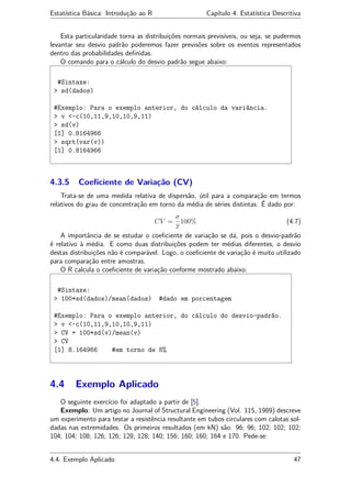 Estatística Básica: Introdução ao R Capítulo 4. Estatística Descritiva
Esta particularidade torna as distribuições normais previsíveis, ou seja, se pudermos
levantar seu desvio padrão poderemos fazer previsões sobre os eventos representados
dentro das probabilidades deﬁnidas.
O comando para o cálculo do desvio padrão segue abaixo:
#Sintaxe:
> sd(dados)
#Exemplo: Para o exemplo anterior, do cálculo da variância.
> v <-c(10,11,9,10,10,9,11)
> sd(v)
[1] 0.8164966
> sqrt(var(v))
[1] 0.8164966
4.3.5 Coeﬁciente de Variação (CV)
Trata-se de uma medida relativa de dispersão, útil para a comparação em termos
relativos do grau de concentração em torno da média de séries distintas. É dado por:
CV =
σ
x
100% (4.7)
A importância de se estudar o coeﬁciente de variação se dá, pois o desvio-padrão
é relativo à média. E como duas distribuições podem ter médias diferentes, o desvio
destas distribuições não é comparável. Logo, o coeﬁciente de variação é muito utilizado
para comparação entre amostras.
O R calcula o coeﬁciente de variação conforme mostrado abaixo:
#Sintaxe:
> 100*sd(dados)/mean(dados) #dado em porcentagem
#Exemplo: Para o exemplo anterior, do cálculo do desvio-padrão.
> v <-c(10,11,9,10,10,9,11)
> CV = 100*sd(v)/mean(v)
> CV
[1] 8.164966 #em torno de 8%
4.4 Exemplo Aplicado
O seguinte exercício foi adaptado a partir de [5].
Exemplo: Um artigo no Journal of Structural Engineering (Vol. 115, 1989) descreve
um experimento para testar a resistência resultante em tubos circulares com calotas sol-
dadas nas extremidades. Os primeiros resultados (em kN) são: 96; 96; 102; 102; 102;
104; 104; 108; 126; 126; 128; 128; 140; 156; 160; 160; 164 e 170. Pede-se:
4.4. Exemplo Aplicado 47
 