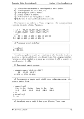 Estatística Básica: Introdução ao R Capítulo 4. Estatística Descritiva
a) Calcule a média da amostra e dê uma interpretação prática para ela.
b) Calcule os percentis 9%, 25, 5% e 69, 67%.
c) Calcule o segundo quartil ou mediana.
d) Calcule a amplitude da amostra.
e) Calcule a variância e o desvio padrão da amostra.
f) Qual a fonte de maior variabilidade deste experimento.
Para resolvermos este problema no R basta carregarmos o vetor com as medidas de
resistência das calotas soldadas. Veja abaixo:
> rest <- c(96,96,102,102,102,104,104,108,
+ 126,126,128,128,140,156,160,160,164,170)
> rest
[1] 96 96 102 102 102 104 104 108 126 126
[11] 128 128 140 156 160 160 164 170
a) Para calcular a média basta fazer:
> mean(rest)
[1] 126.2222
Com este valor podemos concluir que a resistência da solda das calotas circulares se
concentra, na maioria dos testes, em torno do valor médio. Isto é, se pegarmos aleato-
riamente uma calota soldada é de se esperar que a resistência da solda se concentre em
torno (e próximo) da média.
b) Obtemos pelo seguinte comando:
> quantile(rest,c(.09,0.255,.6967))
9% 25.5% 69.67%
99.1800 102.6700 138.1268
c) Como sabemos, o segundo quartil coincide com a mediana da amostra e calcu-
lamos da seguinte forma:
> summary(rest)
Min. 1st Qu. Median Mean 3rd Qu. Max.
96.0 102.5 126.0 126.2 152.0 170.0
> #ou
> median(rest)
[1] 126
d) A amplitude pode ser obtida de duas formas diferentes. Vamos a elas:
4.4. Exemplo Aplicado 48
 