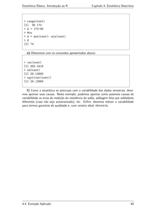 Estatística Básica: Introdução ao R Capítulo 4. Estatística Descritiva
> range(rest)
[1] 96 170
> A = 170-96
> #ou
> A = max(rest)- min(rest)
> A
[1] 74
e) Obteremos com os comandos apresentados abaixo:
> var(rest)
[1] 683.2418
> sd(rest)
[1] 26.13889
> sqrt(var(rest))
[1] 26.13889
f) Como a estatística se preocupa com a variabilidade dos dados amostrais, deve-
mos apontar suas causas. Neste exemplo, podemos apontar como possíveis causas de
variabilidade os erros de medição da resistência da solda, soldagem feita por soldadores
diferentes (caso não seja automatizado), etc. Enﬁm, devemos reduzir a variabilidade
para termos garantias de qualidade e, num cenário ideal, eliminá-la.
4.4. Exemplo Aplicado 49
 