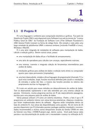 Estatística Básica: Introdução ao R Capítulo 1. Prefácio
1
Prefácio
1.1 O Projeto R
R é uma linguagem e ambiente para computação estatística e gráﬁcos. Faz parte da
ﬁlosoﬁa do Projeto GNU e está disponível como Software Livre sob os termos da ”Licença
Pública Geral do GNU” da Fundação do Software Livre (Free Software Foundation’s
GNU General Public License) na forma de código fonte. Ele compila e roda sobre uma
larga variedade de plataformas UNIX e sistemas similares (incluindo FreeBSB e Linux),
Windows e MacOS.
R é uma série integrada de instalações de softwares para manipulação de dados,
cálculo e exibição gráﬁca. Dentre outras coisas, possui:
• uma manipulação de dados eﬁcaz e facilidade de armazenamento;
• uma série de operadores para cálculos com arranjos, especialmente matrizes;
• uma extensa, coerente e integrada coleção de ferramentas intermediárias para
análise de dados;
• instalações gráﬁcas para análises de dados e exibição tanto direta no computador
quanto para cópia permanente (impressões);
• uma bem desenvolvida, simples e eﬁcaz linguagem de programação (chamada ’S’) a
qual inclui condições, loops, funções recursivas deﬁnidas pelo usuário e instalações
de entradas e saidas (de fato, a maioria das funções providas no sistema são
propriamente escritas na linguagem S).
R é mais um veículo para novos métodos em desenvolvimento de análise de dados.
Tem se desenvolvido rapidamente e tem sido estendido por uma extensa coleção de
pacotes. Entretanto, muitos programas escritos em R são essencialmente passageiros,
escritos para uma pequena parte de análise de dados.
Várias pessoas utilizam o R como um sistema estatístico. Porém, o fato é que o R
proporciona um ambiente interior com várias técnicas estatísticas, clássicas e modernas,
que foram implementadas dentro do software. Algumas estão compiladas dentro da
base do ambiente R, mas várias são disponibilizadas como pacotes. Há em torno de 25
pacotes disponíveis com R (chamados pacotes/packages padrões/standards e recomen-
dados/recommended) e muitos outros disnponíveis através da família CRAN em sites
da Internet (via http://CRAN.R-project.org), dentre outros. Você pode buscar estes
pacotes e sua documentação de acordo com a necessidade e avanço na utilização do R.
5
 