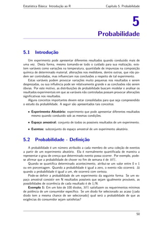 Estatística Básica: Introdução ao R Capítulo 5. Probabilidade
5
Probabilidade
5.1 Introdução
Um experimento pode apresentar diferentes resultados quando conduzido mais de
uma vez. Desta forma, mesmo tomando-se todo o cuidado para sua realização, exis-
tem variáveis como variações na temperatura, quantidade de impurezas na composição
química de determinado material, alterações nos medidores, dentre outras, que não po-
dem ser controladas, mas inﬂuenciam nas conclusões a respeito de tal experimento.
Estas variáveis podem provocar variações muito pequenas nos resultados e serem
desprezadas, ou sua inﬂuência pode ser relativamente grande e as conclusões não serem
óbvias. Por este motivo, as distribuições de probabilidade buscam modelar e analisar os
resultados experimentais em que as variáveis não controladas possam provocar alterações
signiﬁcativas nos resultados.
Alguns conceitos importantes devem estar consolidados para que seja compreendido
o estudo da probabilidade. A seguir são apresentados tais conceitos:
• Experimento Aleatório: experimento que pode apresentar diferentes resultados
mesmo quando conduzido sob as mesmas condições.
• Espaço amostral: conjunto de todos os possíveis resultados de um experimento.
• Eventos: subconjunto do espaço amostral de um experimento aleatório.
5.2 Probabilidade - Deﬁnição
A probabilidade é um número atribuído a cada membro de uma coleção de eventos
a partir de um experimento aleatório. Ela é normalmente quantiﬁcada de maneira a
representar o grau de crença que determinado evento possa ocorrer. Por exemplo, pode-
se aﬁrmar que a probabilidade de chover no ﬁm de semana é de 40%.
Quando se quantiﬁca determinado acontecimento, atribui-se um valor entre 0 e 1
ou em porcentagem. Quando a probabilidade é igual a zero, o evento não ocorrerá. Já
quando a probabilidade é igual a um, ele ocorrerá com certeza.
Pode-se deﬁnir a probabilidade de um experimento da seguinte forma: Se um es-
paço amostral consistir em N resultados possíveis que sejam igualmente prováveis, as
possibilidades de ocorrência de cada resultado é de 1/N.
Exemplo 1: Em um lote de 100 diodos, 30% satisfazem os requerimentos mínimos
de potência de um consumidor especíﬁco. Se um diodo for selecionado ao acaso (cada
diodo tem a mesma chance de ser selecionado) qual será a probabilidade de que as
exigências do consumidor sejam satisfeitas?
50
 