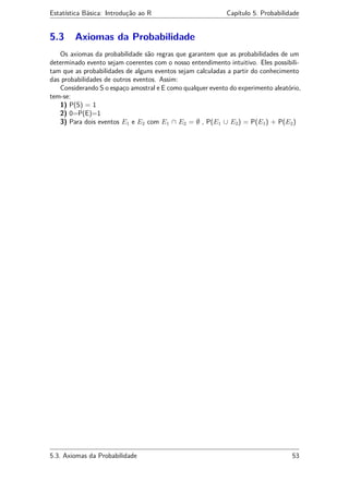 Estatística Básica: Introdução ao R Capítulo 5. Probabilidade
5.3 Axiomas da Probabilidade
Os axiomas da probabilidade são regras que garantem que as probabilidades de um
determinado evento sejam coerentes com o nosso entendimento intuitivo. Eles possibili-
tam que as probabilidades de alguns eventos sejam calculadas a partir do conhecimento
das probabilidades de outros eventos. Assim:
Considerando S o espaço amostral e E como qualquer evento do experimento aleatório,
tem-se:
1) P(S) = 1
2) 0=P(E)=1
3) Para dois eventos E1 e E2 com E1 ∩ E2 = ∅ , P(E1 ∪ E2) = P(E1) + P(E2)
5.3. Axiomas da Probabilidade 53
 