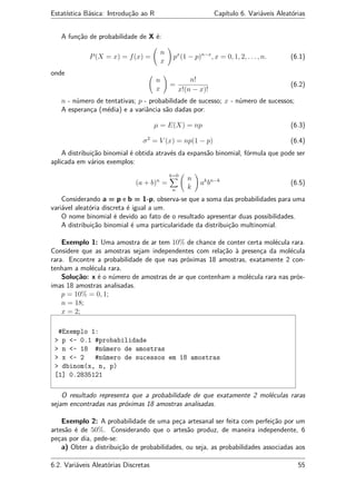 Estatística Básica: Introdução ao R Capítulo 6. Variáveis Aleatórias
A função de probabilidade de X é:
P(X = x) = f(x) =
n
x
px
(1 − p)n−x
, x = 0, 1, 2, . . . , n. (6.1)
onde
n
x
=
n!
x!(n − x)!
(6.2)
n - número de tentativas; p - probabilidade de sucesso; x - número de sucessos;
A esperança (média) e a variância são dadas por:
µ = E(X) = np (6.3)
σ2
= V (x) = np(1 − p) (6.4)
A distribuição binomial é obtida através da expansão binomial, fórmula que pode ser
aplicada em vários exemplos:
(a + b)n
=
k=0
n
n
k
ak
bn−k
(6.5)
Considerando a = p e b = 1-p, observa-se que a soma das probabilidades para uma
variável aleatória discreta é igual a um.
O nome binomial é devido ao fato de o resultado apresentar duas possibilidades.
A distribuição binomial é uma particularidade da distribuição multinomial.
Exemplo 1: Uma amostra de ar tem 10% de chance de conter certa molécula rara.
Considere que as amostras sejam independentes com relação à presença da molécula
rara. Encontre a probabilidade de que nas próximas 18 amostras, exatamente 2 con-
tenham a molécula rara.
Solução: x é o número de amostras de ar que contenham a molécula rara nas próx-
imas 18 amostras analisadas.
p = 10% = 0, 1;
n = 18;
x = 2;
#Exemplo 1:
> p <- 0.1 #probabilidade
> n <- 18 #número de amostras
> x <- 2 #número de sucessos em 18 amostras
> dbinom(x, n, p)
[1] 0.2835121
O resultado representa que a probabilidade de que exatamente 2 moléculas raras
sejam encontradas nas próximas 18 amostras analisadas.
Exemplo 2: A probabilidade de uma peça artesanal ser feita com perfeição por um
artesão é de 50%. Considerando que o artesão produz, de maneira independente, 6
peças por dia, pede-se:
a) Obter a distribuição de probabilidades, ou seja, as probabilidades associadas aos
6.2. Variáveis Aleatórias Discretas 55
 