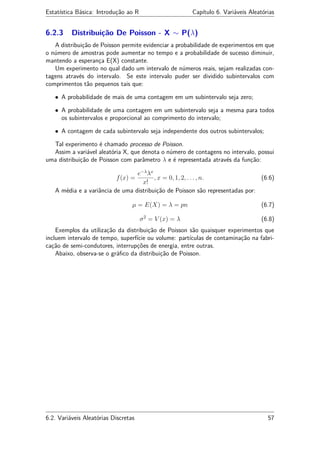 Estatística Básica: Introdução ao R Capítulo 6. Variáveis Aleatórias
6.2.3 Distribuição De Poisson - X ∼ P(λ)
A distribuição de Poisson permite evidenciar a probabilidade de experimentos em que
o número de amostras pode aumentar no tempo e a probabilidade de sucesso diminuir,
mantendo a esperança E(X) constante.
Um experimento no qual dado um intervalo de números reais, sejam realizadas con-
tagens através do intervalo. Se este intervalo puder ser dividido subintervalos com
comprimentos tão pequenos tais que:
• A probabilidade de mais de uma contagem em um subintervalo seja zero;
• A probabilidade de uma contagem em um subintervalo seja a mesma para todos
os subintervalos e proporcional ao comprimento do intervalo;
• A contagem de cada subintervalo seja independente dos outros subintervalos;
Tal experimento é chamado processo de Poisson.
Assim a variável aleatória X, que denota o número de contagens no intervalo, possui
uma distribuição de Poisson com parâmetro λ e é representada através da função:
f(x) =
e−λ
λx
x!
, x = 0, 1, 2, . . . , n. (6.6)
A média e a variância de uma distribuição de Poisson são representadas por:
µ = E(X) = λ = pn (6.7)
σ2
= V (x) = λ (6.8)
Exemplos da utilização da distribuição de Poisson são quaisquer experimentos que
incluem intervalo de tempo, superfície ou volume: partículas de contaminação na fabri-
cação de semi-condutores, interrupções de energia, entre outras.
Abaixo, observa-se o gráﬁco da distribuição de Poisson.
6.2. Variáveis Aleatórias Discretas 57
 