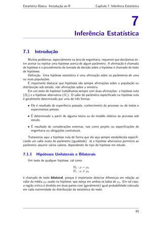 Estatística Básica: Introdução ao R Capítulo 7. Inferência Estatística
7
Inferência Estatística
7.1 Introdução
Muitos problemas, especialmente na área de engenharia, requerem que decidamos en-
tre aceitar ou rejeitar uma hipótese acerca de algum parâmetro. A aﬁrmação é chamada
de hipótese e o procedimento de tomada de decisão sobre a hipótese é chamado de teste
de hipóteses.
Deﬁnição: Uma hipótese estatística é uma aﬁrmação sobre os parâmetros de uma
ou mais populações.
É importante destacar que hipóteses são sempre aﬁrmações sobre a população ou
distribuição sob estudo, não aﬁrmações sobre a amostra.
Em um teste de hipótese trabalhamos sempre com duas aﬁrmações: a hipótese nula
(H0) e a hipótese alternativa (H1). O valor do parâmetro especiﬁcado na hipótese nula
é geralmente determinado por uma de três formas:
• Ele é resultado de experiência passada, conhecimento do processo ou de testes e
experimentos prévios.
• É determinado a partir de alguma teoria ou do modelo relativo ao processo sob
estudo.
• É resultado de considerações externas, tais como projeto ou especiﬁcações de
engenharia ou obrigações contratuais.
Trataremos aqui a hipótese nula de forma que ela seja sempre estabelecida especiﬁ-
cando um valor exato do parâmetro (igualdade). Já a hipótese alternativa permitirá ao
parâmetro assumir vários valores, dependendo do tipo de hipótese em estudo.
7.1.1 Hipóteses Unilaterais e Bilaterais
Um teste de qualquer hipótese, tal como
H0 : µ = µ0
H1 : µ = µ0
é chamado de teste bilateral, porque é importante detectar diferenças em relação ao
valor da média µ0 usado na hipótese, que esteja em ambos os lados de µ0. Em tal caso,
a região critica é dividida em duas partes com (geralmente) igual probabilidade colocada
em cada extremidade da distribuição da estatística do teste.
65
 