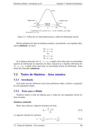 Estatística Básica: Introdução ao R Capítulo 7. Inferência Estatística
Figura 7.1: Gráﬁco de um teste bilateral para a média de distribuição normal
Muitos problemas de teste de hipótese envolvem, naturalmente, uma hipótese alter-
nativa unilateral, tal como:
H0 : µ = µ0
H1 : µ < µ0
ou
H0 : µ = µ0
H1 : µ > µ0
Se a hipótese alternativa for H1 : µ > µ0, a região crítica deve estar na extremidade
superior da distribuição da estatistica de teste, enquanto se a hipótese alternativa for
H1 : µ < µ0, a região critica deve estar na extremidade inferior da distribuição. Esses
testes são chamados unilaterais.
7.2 Testes de Hipótese - Uma amostra
7.2.1 Introdução
Esta seção trata de inferências acerca dos parâmetros média, variância e proporção
de uma população simples.
7.2.2 Teste para a Média
Podemos realizar o teste de hipótese para a média de uma população normal em
duas situações:
Variância conhecida
Neste caso utiliza-se a seguinte estatistica de teste:
Z0 =
X − µ0
σ√
n
(7.1)
e o seguinte intervalo de conﬁança:
x − zα
2
σ
√
n
≤ µ ≤ x + zα
2
σ
√
n
(7.2)
7.2. Testes de Hipótese - Uma amostra 66
 