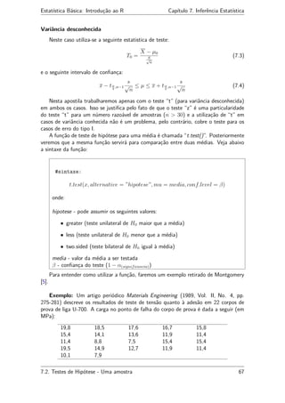 Estatística Básica: Introdução ao R Capítulo 7. Inferência Estatística
Variância desconhecida
Neste caso utiliza-se a seguinte estatistica de teste:
T0 =
X − µ0
S√
n
(7.3)
e o seguinte intervalo de conﬁança:
x − tα
2
,n−1
s
√
n
≤ µ ≤ x + tα
2
,n−1
s
√
n
(7.4)
Nesta apostila trabalharemos apenas com o teste “t” (para variância desconhecida)
em ambos os casos. Isso se justiﬁca pelo fato de que o teste “z” é uma particularidade
do teste “t” para um número razoável de amostras (n > 30) e a utilização de “t” em
casos de variância conhecida não é um problema, pelo contrário, cobre o teste para os
casos de erro do tipo I.
A função de teste de hipótese para uma média é chamada “t.test()”. Posteriormente
veremos que a mesma função servirá para comparação entre duas médias. Veja abaixo
a sintaxe da função:
#sintaxe:
t.test(x, alternative = ”hipotese”, mu = media, conf.level = β)
onde:
hipotese - pode assumir os seguintes valores:
• greater (teste unilateral de H0 maior que a média)
• less (teste unilateral de H0 menor que a média)
• two.sided (teste bilateral de H0 igual à média)
media - valor da média a ser testada
β - conﬁança do teste (1 − α(significancia))
Para entender como utilizar a função, faremos um exemplo retirado de Montgomery
[5].
Exemplo: Um artigo periódico Materials Engineering (1989, Vol. II, No. 4, pp.
275-281) descreve os resultados de teste de tensão quanto à adesão em 22 corpos de
prova de liga U-700. A carga no ponto de falha do corpo de prova é dada a seguir (em
MPa):
19,8 18,5 17,6 16,7 15,8
15,4 14,1 13,6 11,9 11,4
11,4 8,8 7,5 15,4 15,4
19,5 14,9 12,7 11,9 11,4
10,1 7,9
7.2. Testes de Hipótese - Uma amostra 67
 