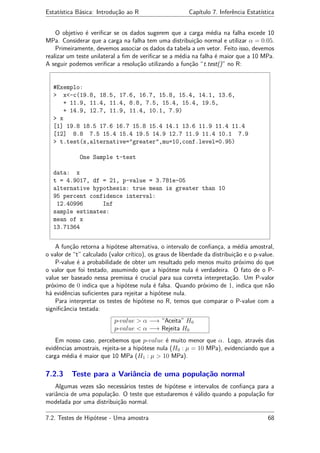 Estatística Básica: Introdução ao R Capítulo 7. Inferência Estatística
O objetivo é veriﬁcar se os dados sugerem que a carga média na falha excede 10
MPa. Considerar que a carga na falha tem uma distribuição normal e utilizar α = 0.05.
Primeiramente, devemos associar os dados da tabela a um vetor. Feito isso, devemos
realizar um teste unilateral a ﬁm de veriﬁcar se a média na falha é maior que a 10 MPa.
A seguir podemos veriﬁcar a resolução utilizando a função “t.test()” no R:
#Exemplo:
> x<-c(19.8, 18.5, 17.6, 16.7, 15.8, 15.4, 14.1, 13.6,
+ 11.9, 11.4, 11.4, 8.8, 7.5, 15.4, 15.4, 19.5,
+ 14.9, 12.7, 11.9, 11.4, 10.1, 7.9)
> x
[1] 19.8 18.5 17.6 16.7 15.8 15.4 14.1 13.6 11.9 11.4 11.4
[12] 8.8 7.5 15.4 15.4 19.5 14.9 12.7 11.9 11.4 10.1 7.9
> t.test(x,alternative="greater",mu=10,conf.level=0.95)
One Sample t-test
data: x
t = 4.9017, df = 21, p-value = 3.781e-05
alternative hypothesis: true mean is greater than 10
95 percent confidence interval:
12.40996 Inf
sample estimates:
mean of x
13.71364
A função retorna a hipótese alternativa, o intervalo de conﬁança, a média amostral,
o valor de “t” calculado (valor crítico), os graus de liberdade da distribuição e o p-value.
P-value é a probabilidade de obter um resultado pelo menos muito próximo do que
o valor que foi testado, assumindo que a hipótese nula é verdadeira. O fato de o P-
value ser baseado nessa premissa é crucial para sua correta interpretação. Um P-valor
próximo de 0 indica que a hipótese nula é falsa. Quando próximo de 1, indica que não
há evidências suﬁcientes para rejeitar a hipótese nula.
Para interpretar os testes de hipótese no R, temos que comparar o P-value com a
signiﬁcância testada:
p-value > α −→ “Aceita” H0
p-value < α −→ Rejeita H0
Em nosso caso, percebemos que p-value é muito menor que α. Logo, através das
evidências amostrais, rejeita-se a hipótese nula (H0 : µ = 10 MPa), evidenciando que a
carga média é maior que 10 MPa (H1 : µ > 10 MPa).
7.2.3 Teste para a Variância de uma população normal
Algumas vezes são necessários testes de hipótese e intervalos de conﬁança para a
variância de uma população. O teste que estudaremos é válido quando a população for
modelada por uma distribuição normal.
7.2. Testes de Hipótese - Uma amostra 68
 