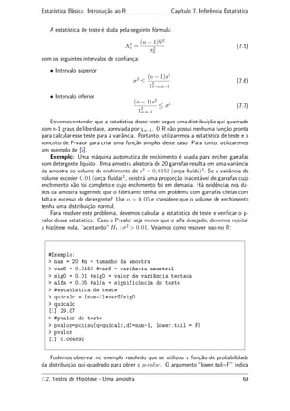 Estatística Básica: Introdução ao R Capítulo 7. Inferência Estatística
A estatística de teste é dada pela seguinte fórmula:
X2
0 =
(n − 1)S2
σ2
0
(7.5)
com os seguintes intervalos de conﬁança:
• Intervalo superior
σ2
≤
(n − 1)s2
χ2
1−α,n−1
(7.6)
• Intervalo inferior
(n − 1)s2
χ2
α,n−1
≤ σ2
(7.7)
Devemos entender que a estatística desse teste segue uma distribuição qui-quadrado
com n-1 graus de liberdade, abreviada por χn−1. O R não possui nenhuma função pronta
para calcular esse teste para a variância. Portanto, utilizaremos a estatística de teste e o
conceito de P-valor para criar uma função simples deste caso. Para tanto, utilizaremos
um exemplo de [5].
Exemplo: Uma máquina automática de enchimento é usada para encher garrafas
com detergente líquido. Uma amostra aleatoria de 20 garrafas resulta em uma variância
da amostra do volume de enchimento de s2
= 0, 0153 (onça ﬂuída)2
. Se a variância do
volume exceder 0, 01 (onça ﬂuída)2
, existirá uma proporção inaceitável de garrafas cujo
enchimento não foi completo e cujo enchimento foi em demasia. Há evidências nos da-
dos da amostra sugerindo que o fabricante tenha um problema com garrafas cheias com
falta e excesso de detergente? Use α = 0, 05 e considere que o volume de enchimento
tenha uma distribuição normal.
Para resolver este problema, devemos calcular a estatística de teste e veriﬁcar o p-
valor dessa estatística. Caso o P-valor seja menor que o alfa desejado, devemos rejeitar
a hipótese nula, “aceitando” H1 : σ2
> 0, 01. Vejamos como resolver isso no R:
#Exemplo:
> nam = 20 #n = tamanho da amostra
> varS = 0.0153 #varS = variância amostral
> sig0 = 0.01 #sig0 = valor de variância testada
> alfa = 0.05 #alfa = significância do teste
> #estatística de teste
> quicalc = (nam-1)*varS/sig0
> quicalc
[1] 29.07
> #pvalor do teste
> pvalor=pchisq(q=quicalc,df=nam-1, lower.tail = F)
> pvalor
[1] 0.064892
Podemos observar no exemplo resolvido que se utilizou a função de probabilidade
da distribuição qui-quadrado para obter o p-value. O argumento “lower.tail=F” indica
7.2. Testes de Hipótese - Uma amostra 69
 
