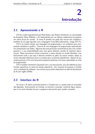 Estatística Básica: Introdução ao R Capítulo 2. Introdução
2
Introdução
2.1 Apresentando o R
O R foi criado originalmente por Ross Ihaka e por Robert Gentleman na universidade
de Auckland, Nova Zelândia, e foi desenvolvido por um esforço colaborativo de pessoas
em vários locais do mundo. O nome R provém em parte das iniciais dos criadores e
também de um jogo ﬁgurado com a linguagem S (da Bell Laboratories, antiga AT&T).
O R é ao mesmo tempo uma linguagem de programação e um ambiente para com-
putação estatística e gráﬁca. Trata-se de uma linguagem de programação especializada
em computação com dados. Algumas das suas principais características são o seu caráter
gratuito e a sua disponibilidade para uma gama bastante variada de sistemas opera-
cionais. Neste documento iremos concentrar a nossa atenção na versão Windows, mas
basicamente tudo o que aqui é descrito também se aplica às outras versões, dadas as
muito reduzidas diferenças entre as versões para as diversas plataformas. Apesar do seu
caráter gratuito o R é uma ferramenta bastante poderosa com boas capacidades ao nível
da programação.
O R é também altamente expansível com o uso dos pacotes, que são bibliotecas para
funções especíﬁcas ou áreas de estudo especíﬁcas. Um conjunto de pacotes é incluído
com a instalação do software, mas muitos outros estão disponíveis na rede de distribuição
do R (em inglês CRAN).
2.2 Interface do R
Ao iniciar o R abrirá automaticamente o Console que é a janela onde os comandos
são digitados. Internamente ao Console, se encontra o prompt, conforme ﬁgura abaixo,
que é um sinal indicador de que o programa está pronto para receber comando.
7
 