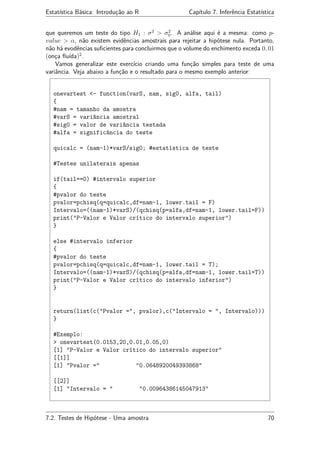 Estatística Básica: Introdução ao R Capítulo 7. Inferência Estatística
que queremos um teste do tipo H1 : σ2
> σ2
0. A análise aqui é a mesma: como p-
value > α, não existem evidências amostrais para rejeitar a hipótese nula. Portanto,
não há evodências suﬁcientes para concluirmos que o volume do enchimento exceda 0, 01
(onça ﬂuída)2
.
Vamos generalizar este exercício criando uma função simples para teste de uma
variância. Veja abaixo a função e o resultado para o mesmo exemplo anterior:
onevartest <- function(varS, nam, sig0, alfa, tail)
{
#nam = tamanho da amostra
#varS = variância amostral
#sig0 = valor de variância testada
#alfa = significância do teste
quicalc = (nam-1)*varS/sig0; #estatística de teste
#Testes unilaterais apenas
if(tail==0) #intervalo superior
{
#pvalor do teste
pvalor=pchisq(q=quicalc,df=nam-1, lower.tail = F)
Intervalo=((nam-1)*varS)/(qchisq(p=alfa,df=nam-1, lower.tail=F))
print("P-Valor e Valor crítico do intervalo superior")
}
else #intervalo inferior
{
#pvalor do teste
pvalor=pchisq(q=quicalc,df=nam-1, lower.tail = T);
Intervalo=((nam-1)*varS)/(qchisq(p=alfa,df=nam-1, lower.tail=T))
print("P-Valor e Valor crítico do intervalo inferior")
}
return(list(c("Pvalor =", pvalor),c("Intervalo = ", Intervalo)))
}
#Exemplo:
> onevartest(0.0153,20,0.01,0.05,0)
[1] "P-Valor e Valor crítico do intervalo superior"
[[1]]
[1] "Pvalor =" "0.0648920049393868"
[[2]]
[1] "Intervalo = " "0.00964386145047913"
7.2. Testes de Hipótese - Uma amostra 70
 