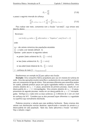 Estatística Básica: Introdução ao R Capítulo 7. Inferência Estatística
F0 =
S2
1
S2
2
(7.10)
e possui o seguinte intervalo de coﬁança:
s2
1
s2
2
f1−α/2,n2−1,n1−1 ≤
σ2
1
σ2
2
≤
s2
1
s2
2
fα/2,n2−1,n1−1 (7.11)
Para realizar este teste, contaremos com a função “var.test()”, cuja sintaxe está
descrita abaixo:
#sintaxe:
var.test(x, y, ratio = s2
x
s2
y
, alternative = ”hipotese”, conf.level = β)
onde:
x,y - são vetores númericos das populações estudadas
s2
x
s2
y
- a razão a ser testada (default: 1)
hipotese - pode assumir os seguintes valores:
• greater (teste unilateral de H0 : s2
x
s2
y
> ratio)
• less (teste unilateral de H0 : s2
x
s2
y
< ratio)
• two.sided (teste bilateral de H0 : s2
x
s2
y
= ratio)
β - conﬁança do teste (1 − α(significancia))
Resolveremos um exemplo de [5] para aplicar esta função.
Exemplo: Uma companhia fabrica propulsores para uso em motores de turbinas de
avião. Uma das operações envolve esmerilhar o acabamento de uma superfície particular
para um componente de liga de titânio. Dois processos diferentes para esmerilhar podem
ser usados, podendo produzir peças com iguais rugosidades médias na superﬁcie. Uma
amostra aleatória de n1 = 11 peças, proveniente do primeiro processo, resulta em um
desvio-padrão de s1 = 5, 1 micropolegadas. Uma amostra aleatória de n2 = 16 peças,
proveniente do segundo processo, resulta em um desvio-padrão de s2 = 4, 7 micropole-
gadas. Veriﬁque se a razão entre as duas variâncias
σ2
1
σ2
2
é diferente de 1 com um nível
de conﬁança de 90%. Considere que os dois processos sejam diferentes e a rugosidade
na superfície seja normalmente distribuída.
Podemos encontrar a solução para esse problema facilmente. Basta criarmos dois
vetores com distribuições normais aleatórias, especiﬁcando o tamanho da amostra e o
desvio-padrão de cada população. Após isso, basta aplicarmos a função “var.test()”.
Veja a solução a seguir:
7.3. Testes de Hipótese - Duas amostras 77
 