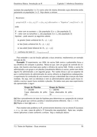 Estatística Básica: Introdução ao R Capítulo 7. Inferência Estatística
sucessos das populações 1 e 2 e outro vetor de mesma dimensão cujos elementos serão
justamente as populações 1 e 2. Veja abaixo a sintaxe:
#sintaxe:
prop.test(X = c(x1, x2), Y = c(n1, n2), alternative = ”hipotese”, conf.level = β)
onde:
X - vetor com os sucessos x1 (da população 1) e x2 (da população 2)
Y - vetor com os tamanhos n1 (da população 1) e n2 (da população 2)
hipotese - pode assumir os seguintes valores:
• greater (teste unilateral de H0 : ˆp1 > ˆp2)
• less (teste unilateral de H0 : ˆp1 < ˆp2)
• two.sided (teste bilateral de H0 : ˆp1 = ˆp2)
β - conﬁança do teste (1 − α(significancia))
Para entender o uso da função aplicada a duas amostras, resolveremos um exemplo
retirado de [5].
Exemplo: O experimento, em 1954, da vacina Salk contra a poliomielite focou a
sua eﬁciência de compate à paralisia. Notou-se que, sem um grupo de controle de cri-
anças, não haveria uma base para avaliar a eﬁcácia da vacina Salk. Então a vacina foi
administrada a um grupo e um placebo (visualmente idêntico à vacina, porém sem efeito
algum) foi administrado a um segundo grupo. Por razões éticas e por se suspeitar de
que o conhecimento da administração da vacina afetaria os diagnósticos subsequentes,
o experimento foi conduzido de uma maneira tal que a identidade das crianças não fosse
revelada. Ou seja, nem os indivíduos e nem os administradores sabiam quem havia re-
cebido a vacina e quem havia recebido o placebo. Os dados reais para esse experimento
são apresentados a seguir:
Grupo do Placebo Grupo da Vacina
n = 201299 n = 200745
Casos observados de pólio:
110
Casos observados de pólio:
33
(a) Use o procedimento de teste de hipótese para determinar se a proporção de crianças
nos dois grupos que contraiu paralisia é estatisticamente diferente. Use α = 0.05.
(b) Repita o item (a) com α = 0.01.
Para resolver este problema no R, primeiramente devemos criar os vetores X (sucessos
x1 e x2; no caso, casos de pólio) e Y (tamanho das populações). Após isso, simples-
mente aplicamos o teste conforme a sintaxe. Veja a resolução abaixo:
7.3. Testes de Hipótese - Duas amostras 79
 