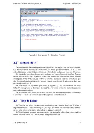 Estatística Básica: Introdução ao R Capítulo 2. Introdução
Figura 2.1: Interface do R - Console e Prompt.
2.3 Sintaxe do R
Tecnicamente o R é uma linguagem de expressões com regras e sintaxe muito simples.
Faz distinção entre maiúsculas e minúsculas, de modo que os caracteres “A” e “a” são
entendidos como sendo símbolos diferentes, referindo-se, portanto, a variáveis diferentes.
Os comandos ou ordens elementares consistem em expressões ou atribuições. Se uma
ordem ou comando é uma expressão, o seu valor é calculado e visualizado sendo perdido
em seguida. Uma atribuição, ao contrário, calcula a expressão e atribui o resultado que
não é mostrado automaticamente, apenas é salvo no endereço de alguma variável que
está sendo usada no R.
Os comandos são separados por ponto e vírgula (“;”) ou são inseridos em nova
linha. Podem agrupar-se dentro de chaves (“{...}”) vários comandos elementares numa
expressão mais complexa.
Se ao terminar uma linha, o comando não está sintaticamente completo o R mostra
o símbolo “+” que é o comando de continuação do comando inicial.
2.4 Tinn-R Editor
O Tinn-R é um editor de texto muito utilizado para a escrita do código R. Com a
seguinte deﬁnição “This is not notepad”, ou seja, isto não é um bloco de notas, veriﬁca-
se que este editor surge como alternativa ao popular notepad.
O Tinn-R possui todos os menus presentes no notepad e, além disso, agrega vários
outros recursos extras. O Tinn-R possui a seguinte interface:
2.3. Sintaxe do R 8
 
