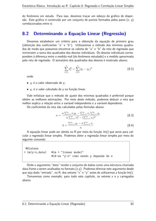 Estatística Básica: Introdução ao R Capítulo 8. Regressão e Correlação Linear Simples
do fenômeno em estudo. Para isso, devemos traçar um esboço do gráﬁco de disper-
são. Este gráﬁco é construído por um conjunto de pontos formados pelos pares (x, y)
correlacionados entre si.
8.2 Determinando a Equação Linear (Regressão)
Devemos estabelecer um critério para a obtenção da equação de primeiro grau
(obtenção dos coeﬁcientes “a” e “b”). Utilizaremos o método dos mínimos quadra-
dos de modo que possamos encontrar os valores de “a” e “b” da reta de regressão que
minimizem a soma dos quadrados dos desvios individuais. Os desvios individuais corres-
pondem à diferença entre a medida real (do fenômeno estudado) e a medida aproximada
pela reta de regressão. O somatório dos quadrados dos desvios é mostrado abaixo:
n
i=1
d2
i =
n
i=1
(yi − yc)2
(8.2)
onde:
• yi é o valor observado de y;
• yc é o valor calculado de y na função linear.
Vale enfatizar que o método de ajuste dos mínimos quadrados é preferível porque
obtém as melhores estimações. Por meio deste método, podemos deduzir a reta que
melhor explica a relação entre a variável independente e a variável dependente.
Os coeﬁcientes da reta são calculados pelas fórmulas abaixo:
a =
n n
i=1 xiyi − n
i=1 xi
n
i=1 yi
n n
i=1 x2
i − ( n
i=1 xi)2
(8.3)
b =
n
i=1 yi − a n
i=1 xi
n
(8.4)
A equação linear pode ser obtida no R por meio da função lm() que serve para cal-
cular a regressão linear simples. Podemos obter a regressão linear simples por meio do
seguinte comando:
#Sintaxe
> lm(y~x,data) #lm = "linear model"
#lê-se "y~x" como sendo y depende de x
Onde o argumento “data” recebe o conjunto de dados como uma estrutura chamada
data.frame a serem analisados no formato (x,y). Podemos eliminar este argumento desde
que seja dada “entrada”, no R, dos vetores “x” e “y” antes de utilizarmos a função lm().
Tomaremos como exemplo, para todo este capítulo, os vetores x e y carregados
abaixo:
8.2. Determinando a Equação Linear (Regressão) 82
 
