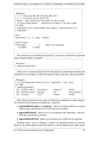 Estatística Básica: Introdução ao R Capítulo 8. Regressão e Correlação Linear Simples
#Exemplo:
> x <- c(201,225,305,380,560,600,685,735)
> y <- c(17,20,21,23,25,24,27,27)
> dados = data.frame(x,y) #criando um data.frame
> is.data.frame(dados) #verifica se dados é um data.frame
[1] TRUE
> regressão=lm(y~x,data=dados) #ou apenas "regressão=lm(y~x)"
> regressão
Call:
lm(formula = y ~ x, data = dados)
Coefficients:
(Intercept) x #reta de regressão
15.65995 0.01591
Para veriﬁcarmos os resultados da função lm(), inclusive os coeﬁcientes da regressão
linear, devemos utilizar o comando:
#Sintaxe:
> summary(regressão)
Assim como a maioria das funções do R, armazenamos os resultados retornados pela
função lm() em um objeto. O valor retornado por lm() é uma lista. Siga os comandos:
#Exemplo:
> is.list(regressão) #verifica se "regressão" é uma lista
[1] TRUE
> names(regressão)
[1] "coefficients" "residuals" "effects" "rank"
[5] "fitted.values" "assign" "qr" "df.residual"
[9] "xlevels" "call" "terms" "model"
Neste último comando teremos todos os importantes resultados do modelo ajustado.
Os comandos mais importantes listados são os seguintes:
• regressão$ﬁtted.values ou predict(): calcula os valores preditos da variável
resposta para cada elemento da amostra (faz uma previsão);
• regressão$residuals: calcula o erro ou os resíduos (valor observado - valor pre-
dito) para cada ponto da amostra;
• regressão$coeﬃcients: obtém uma estimativa dos coeﬁcientes da regressão.
Podemos traçar, como já sabemos, o gráﬁco de dispersão através do comando
plot(x,y). No mesmo gráﬁco é possível traçarmos a reta da regressão que melhor ajusta
8.2. Determinando a Equação Linear (Regressão) 83
 