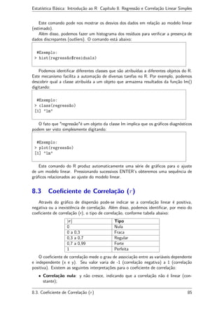 Estatística Básica: Introdução ao R Capítulo 8. Regressão e Correlação Linear Simples
Este comando pode nos mostrar os desvios dos dados em relação ao modelo linear
(estimado).
Além disso, podemos fazer um histograma dos resíduos para veriﬁcar a presença de
dados discrepantes (outliers). O comando está abaixo:
#Exemplo:
> hist(regressão$residuals)
Podemos identiﬁcar diferentes classes que são atribuídas a diferentes objetos do R.
Este mecanismo facilita a automação de diversas tarefas no R. Por exemplo, podemos
descobrir qual a classe atribuída a um objeto que armazena resultados da função lm()
digitando:
#Exemplo:
> class(regressão)
[1] "lm"
O fato que "regressão"é um objeto da classe lm implica que os gráﬁcos diagnósticos
podem ser visto simplesmente digitando:
#Exemplo:
> plot(regressão)
[1] "lm"
Este comando do R produz automaticamente uma série de gráﬁcos para o ajuste
de um modelo linear. Pressionando sucessivos ENTER’s obteremos uma sequência de
gráﬁcos relacionados ao ajuste do modelo linear.
8.3 Coeﬁciente de Correlação (r)
Através do gráﬁco de dispersão pode-se indicar se a correlação linear é positiva,
negativa ou a inexistência de correlação. Além disso, podemos identiﬁcar, por meio do
coeﬁciente de correlação (r), o tipo de correlação, conforme tabela abaixo:
|r| Tipo
0 Nula
0 a 0,3 Fraca
0,3 a 0,7 Regular
0,7 a 0,99 Forte
1 Perfeita
O coeﬁciente de correlação mede o grau de associação entre as variáveis dependente
e independente (x e y). Seu valor varia de -1 (correlação negativa) a 1 (correlação
positiva). Existem as seguintes interpretações para o coeﬁciente de correlação:
• Correlação nula: y não cresce, indicando que a correlação não é linear (con-
stante);
8.3. Coeﬁciente de Correlação (r) 85
 