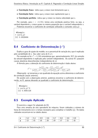 Estatística Básica: Introdução ao R Capítulo 8. Regressão e Correlação Linear Simples
• Correlação fraca: indica que y cresce mais lentamente que x;
• Correlação forte: indica que y cresce mais rapidamente que x;
• Correlação perfeita: indica que y cresce na mesma velocidade que x.
Por exemplo, para r = +0, 953, temos uma correlação positiva forte, ou seja, a
variável dependente y cresce quase na mesma proporção que a variável independente x.
Podemos encontrar o coeﬁciente de correlação utilizando o comando cor(x,y):
#Exemplo:
> cor(x,y)
[1] 0.9529494
8.4 Coeﬁciente de Determinação (r2
)
Explica o grau de ajuste do modelo, ou o percentual de variação de y que é explicada
pela variabilidade de x. Seu valor varia de 0 a 1.
Por exemplo se for r2
= 0, 908 entendemos que, aproximadamente, 91% da variação
da váriavel dependente é explicada pela variável independente. Os outros 9% possuem
causas aleatórias desconhecidas (independentes de x).
A fórmula para a obtenção do coeﬁciente de determinação é dada abaixo:
r2
=
(n n
i=1 xy − n
i=1 x n
i=1 y)2
[n n
i=1 x2 − ( n
i=1 x)2][n n
i=1 y2 − ( n
i=1 y)2]
(8.5)
Observação: se tomarmos a raiz quadrada da equação acima obteremos o coeﬁciente
de correlação (seção anterior).
De acordo com a observação anterior, podemos encontrar o coeﬁciente de determi-
nação, no R, apenas elevando ao quadrado o coeﬁciente de determinação:
#Exemplo:
> cor(x,y)^2
[1] 0.9081126
8.5 Exemplo Aplicado
O exercício a seguir foi adaptado de [5].
Para uma amostra de oito operadores de máquina, foram coletados o número de
horas de treinamento (x) e o tempo necessário para completar o trabalho (y). Os dados
coletados encontram-se na tabela abaixo:
x 5,2 5,1 4,9 4,6 4,7 4,8 4,6 4,9
y 13 15 18 20 19 17 21 16
8.4. Coeﬁciente de Determinação (r2
) 86
 