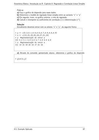 Estatística Básica: Introdução ao R Capítulo 8. Regressão e Correlação Linear Simples
Pede-se:
a) Faça o gráﬁco de dispersão para esses dados.
b) Determine o modelo de regressão linear simples entre as variáveis “x” e “y”.
c) Em seguida, trace, no gráﬁco anterior, a reta de regressão.
d) Calcule e intereprete os coeﬁcientes de correlação (r) e determinação (r2
).
Solução
Inicialmente devemos entrar com os vetores “x” e “y”, da seguinte froma:
> y <- c(5.2,5.1,4.9,4.6,4.7,4.8,4.6,4.9)
> x <- c(13,15,18,20,19,17,21,16)
> y #apresentação do vetor y
[1] 5.2 5.1 4.9 4.6 4.7 4.8 4.6 4.9
> x #apresentação do vetor x
[1] 13 15 18 20 19 17 21 16
a) Através do comando apresentado abaixo, obteremos o gráﬁco da dispersão.
> plot(x,y)
8.5. Exemplo Aplicado 87
 