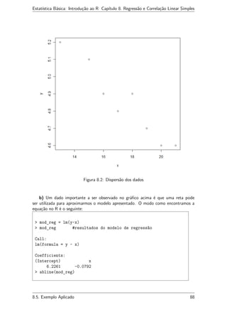 Estatística Básica: Introdução ao R Capítulo 8. Regressão e Correlação Linear Simples
Figura 8.2: Dispersão dos dados
b) Um dado importante a ser observado no gráﬁco acima é que uma reta pode
ser utilizada para aproximarmos o modelo apresentado. O modo como encontramos a
equação no R é o seguinte:
> mod_reg = lm(y~x)
> mod_reg #resultados do modelo de regressão
Call:
lm(formula = y ~ x)
Coefficients:
(Intercept) x
6.2261 -0.0792
> abline(mod_reg)
8.5. Exemplo Aplicado 88
 