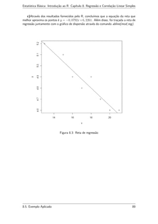 Estatística Básica: Introdução ao R Capítulo 8. Regressão e Correlação Linear Simples
c)Através dos resultados fornecidos pelo R, concluímos que a equação da reta que
melhor aproxima os pontos é y = −0, 0792x+6, 2261. Além disso, foi traçada a reta de
regressão juntamente com o gráﬁco de dispersão através do comando abline(mod reg).
Figura 8.3: Reta de regressão
8.5. Exemplo Aplicado 89
 