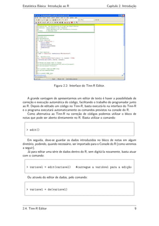 Estatística Básica: Introdução ao R Capítulo 2. Introdução
Figura 2.2: Interface do Tinn-R Editor.
A grande vantagem de apresentarmos um editor de texto é haver a possibilidade de
correção e execução automática do código, facilitando o trabalho do programador junto
ao R. Depois de editado um código no Tinn-R, basta executá-lo na interface do Tinn-R
e o programa executará automaticamente os comandos previstos na console do R.
Como alternativa ao Tinn-R na correção de códigos podemos utilizar o bloco de
notas que pode ser aberto diretamente no R. Basta utilizar o comando:
> edit()
Em seguida, deve-se guardar os dados introduzidos no bloco de notas em algum
diretório, podendo, quando necessário, ser importado para o Console do R (como veremos
a seguir).
Já para editar uma série de dados dentro do R, sem digitá-la novamente, basta atuar
com o comando:
> variavel = edit(variavel) #carregue a variável para a edição
Ou através do editor de dados, pelo comando:
> variavel = de(variavel)
2.4. Tinn-R Editor 9
 