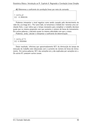 Estatística Básica: Introdução ao R Capítulo 8. Regressão e Correlação Linear Simples
d) Obteremos o coeﬁciente de correlação linear por meio do comando:
> cor(x,y)
[1] -0.9592155
Podemos interpretar o sinal negativo como sendo causado pelo decrescimento do
valor de y ao longo de x. Por outro lado, se tomarmos o módulo de r teremos uma cor-
relação forte, o que indica que o tempo necessário para completar o trabalho decresce
quase que na mesma proporção com que aumenta o número de horas do treinamento.
Em outras palavras, y decresce quase na mesma velocidade com que x cresce.
Podemos, ainda, calcular e interpretar o coeﬁciente de determinação:
> cor(y,x)^2
[1] 0.9200944
Deste resultado, inferimos que aproximadamente 92% da diminuição do tempo de
execução do trabalho está relacionada com o aumento do número de horas do treina-
mento. Em outras palavras, 92% das variações em y são explicadas por variações em x.
Os outros 8% possuem outras causas.
8.5. Exemplo Aplicado 90
 