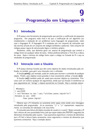 Estatística Básica: Introdução ao R Capítulo 9. Programação em Linguagem R
9
Programação em Linguagem R
9.1 Introdução
O R possui uma ferramenta de programação que permite a codiﬁcação de pequenos
programas. Um programa nada mais é do que a codiﬁcação de um algoritmo (ou
simplesmente a resolução de um problema) numa linguagem de programação, neste
caso a linguagem R. A linguagem R é composta por um conjunto de instruções que
são escritas através de um conjunto de códigos (símbolos e palavras). Este conjunto de
códigos possui regras de estruturação lógica e sintática própria.
Anotemos, ainda, que devemos gerar um arquivo de programação que conterá o
código fonte em qualquer editor de texto. Utilize preferencialmente o Tinn-R ou o bloco
de notas. Após o término do código fonte copie o código no Console do R e veja os
resultados da programação.
9.2 Interação com o Usuário
O R possui diversas funções que têm como objetivo ler dados introduzidos pelo uti-
lizador no teclado, para gerir uma interação com o utilizador.
A função print(), por exemplo, pode ser usada para escrever o conteúdo de qualquer
objeto. Porém, para objetos muito grandes é mais conveniente utilizar a função str().
A função cat() também pode ser usada para escrever objetos ou constantes. Fun-
ciona com um número qualquer de argumentos, sendo que sua função é transformar os
seus argumentos em ”strings” e depois escrevê-los no Console. Veja o exemplo abaixo:
#Exemplo:
> ano=2009
> cat("Estamos no ano ",ano,"ntComo passa rápido!n")
Estamos no ano 2009
Como passa rápido!
Observe que o R interpreta os caracteres entre aspas como sendo uma mensagem
introduzida pelo programador. Já os caracteres ”t” e ”n” representam, respectiva-
mente, os comandos de tabulação e de nova linha.
O comando para leitura de dados oriundos do usuário é o scan(). Neste comando o R
fará a leitura de uma quantidade ﬁnita (até que sejam dados dois ENTER’s seguidos) de
elementos introduzidos pelo usuário. Caso queiramos especiﬁcar o número de elementos
que o R fará a leitura basta acrescentar como argumento o número de elementos que
queremos acrescentar. Veja o exemplo abaixo:
91
 