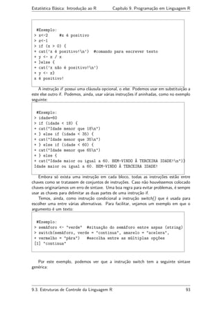 Estatística Básica: Introdução ao R Capítulo 9. Programação em Linguagem R
#Exemplo:
> x<-2 #x é positivo
> z<-1
> if (x > 0) {
+ cat(’x é positivo!n’) #comando para escrever texto
+ y <- z / x
+ }else {
+ cat(’x não é positivo!n’)
+ y <- z}
x é positivo!
A instrução if possui uma cláusula opcional, o else. Podemos usar em substituição a
este else outro if. Podemos, ainda, usar várias instruções if aninhadas, como no exemplo
seguinte:
#Exemplo:
> idade=60
> if (idade < 18) {
+ cat("Idade menor que 18n")
+ } else if (idade < 35) {
+ cat("Idade menor que 35n")
+ } else if (idade < 60) {
+ cat("Idade menor que 65n")
+ } else {
+ cat("Idade maior ou igual a 60. BEM-VINDO À TERCEIRA IDADE!n")}
Idade maior ou igual a 60. BEM-VINDO À TERCEIRA IDADE!
Embora só exista uma instrução em cada bloco, todas as instruções estão entre
chaves como se tratassem de conjuntos de instruções. Caso não houvéssemos colocado
chaves originaríamos um erro de sintaxe. Uma boa regra para evitar problemas, é sempre
usar as chaves para delimitar as duas partes de uma instrução if.
Temos, ainda, como instrução condicional a instrução switch() que é usada para
escolher uma entre várias alternativas. Para facilitar, vejamos um exemplo em que o
argumento é um texto:
#Exemplo:
> semáforo <- "verde" #situação do semáforo entre aspas (string)
> switch(semáforo, verde = "continua", amarelo = "acelera",
+ vermelho = "pára") #escolha entre as múltiplas opções
[1] "continua"
Por este exemplo, podemos ver que a instrução switch tem a seguinte sintaxe
genérica:
9.3. Estruturas de Controle da Linguagem R 93
 