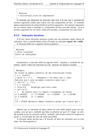 Estatística Básica: Introdução ao R Capítulo 9. Programação em Linguagem R
#Sintaxe
> switch(valor,lista de componentes)
O resultado que obteremos da instrução nada mais é do que usar o conteúdo do
primeiro argumento (valor) para indicar uma das componentes da lista. O conteúdo
destas componentes é da mesma família do primeiro argumento. Se o primeiro argumento
for um número então o resultado é a componente da lista com esse número. Já se o
primeiro argumento for um nome, então será extraída a componente com esse nome.
9.3.2 Instruções Iterativas
O R tem várias instruções iterativas (ciclos) que nos permitem repetir blocos de
instruções. Para o controle destes ciclos o R possui as instruções repeat, for e while.
A instrução while tem a seguinte estrutura genérica:
#Sintaxe
> while (condição)
{bloco de instruções}
Interpretamos a instrução while da seguinte forma: enquanto a condição for ver-
dadeira, repetir o bloco de instruções do ciclo. Vejamos um pequeno exemplo:
#Exemplo:
#x recebe um número aleatório de uma distribuição normal
> x <- rnorm(1)
> while (x < 1) { #enquanto x for menor que 1, faça:
#escreve que x vale um número aleatório menor que 1
+ cat("x=", x, "t")
+ x <- rnorm(1)
+ if(x>=1){ #condição para nova linha
+ cat(’n’)}
+ } #o símbolo mais (+) espera o fechamento de chaves
x= 0.1663923 x= -0.7760292 x= -1.220098 x= -1.467930
x= 0.3146124 x= -1.424002
> x
[1] 1.972545 #primeiro número aleatório gerado que é maior que 1
Observe que as instruções do bloco dentro do ciclo while podem nunca ser exe-
cutadas, uma vez que a condição seja falsa na primeira vez que o R ”chega” ao ciclo.
No exemplo acima se o primeiro número ”sorteado” pela função rnorm() for superior ou
igual a 1, as instruções do ciclo não serão executadas.
A instrução repeat permite que o R execute um bloco de instruções uma ou mais
vezes. Sua forma genérica é:
9.3. Estruturas de Controle da Linguagem R 94
 