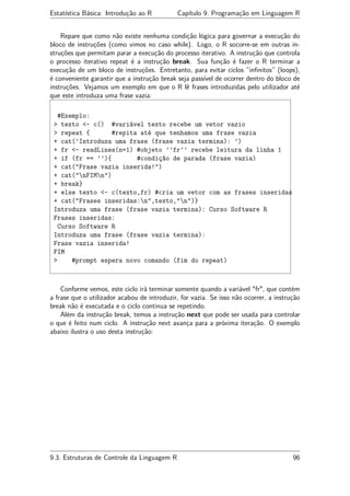 Estatística Básica: Introdução ao R Capítulo 9. Programação em Linguagem R
Repare que como não existe nenhuma condição lógica para governar a execução do
bloco de instruções (como vimos no caso while). Logo, o R socorre-se em outras in-
struções que permitam parar a execução do processo iterativo. A instrução que controla
o processo iterativo repeat é a instrução break. Sua função é fazer o R terminar a
execução de um bloco de instruções. Entretanto, para evitar ciclos ”inﬁnitos” (loops),
é conveniente garantir que a instrução break seja passível de ocorrer dentro do bloco de
instruções. Vejamos um exemplo em que o R lê frases introduzidas pelo utilizador até
que este introduza uma frase vazia:
#Exemplo:
> texto <- c() #variável texto recebe um vetor vazio
> repeat { #repita até que tenhamos uma frase vazia
+ cat(’Introduza uma frase (frase vazia termina): ’)
+ fr <- readLines(n=1) #objeto ’’fr’’ recebe leitura da linha 1
+ if (fr == ’’){ #condição de parada (frase vazia)
+ cat("Frase vazia inserida!")
+ cat("nFIMn")
+ break}
+ else texto <- c(texto,fr) #cria um vetor com as frases inseridas
+ cat("Frases inseridas:n",texto,"n")}
Introduza uma frase (frase vazia termina): Curso Software R
Frases inseridas:
Curso Software R
Introduza uma frase (frase vazia termina):
Frase vazia inserida!
FIM
> #prompt espera novo comando (fim do repeat)
Conforme vemos, este ciclo irá terminar somente quando a variável "fr", que contém
a frase que o utilizador acabou de introduzir, for vazia. Se isso não ocorrer, a instrução
break não é executada e o ciclo continua se repetindo.
Além da instrução break, temos a instrução next que pode ser usada para controlar
o que é feito num ciclo. A instrução next avança para a próxima iteração. O exemplo
abaixo ilustra o uso desta instrução:
9.3. Estruturas de Controle da Linguagem R 96
 