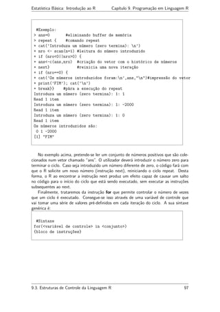 Estatística Básica: Introdução ao R Capítulo 9. Programação em Linguagem R
#Exemplo:
> ans=0 #eliminando buffer de memória
> repeat { #comando repeat
+ cat(’Introduza um número (zero termina): n’)
+ nro <- scan(n=1) #leitura do número introduzido
+ if (nro<0||nro>0) {
+ ans<-c(ans,nro) #criação do vetor com o histórico de números
+ next} #reinicia uma nova iteração
+ if (nro==0) {
+ cat(’Os números introduzidos foram:n’,ans,"n")#impressão do vetor
+ print(’FIM’); cat(’n’)
+ break}} #pára a execução do repeat
Introduza um número (zero termina): 1: 1
Read 1 item
Introduza um número (zero termina): 1: -2000
Read 1 item
Introduza um número (zero termina): 1: 0
Read 1 item
Os números introduzidos são:
0 1 -2000
[1] "FIM"
No exemplo acima, pretende-se ler um conjunto de números positivos que são cole-
cionados num vetor chamado “ans”. O utilizador deverá introduzir o número zero para
terminar o ciclo. Caso seja introduzido um número diferente de zero, o código fará com
que o R solicite um novo número (instrução next), reiniciando o ciclo repeat. Desta
forma, o R ao encontrar a instrução next produz um efeito capaz de causar um salto
no código para o início do ciclo que está sendo executado, sem executar as instruções
subsequentes ao next.
Finalmente, trataremos da instrução for que permite controlar o número de vezes
que um ciclo é executado. Consegue-se isso através de uma variável de controle que
vai tomar uma série de valores pré-deﬁnidos em cada iteração do ciclo. A sua sintaxe
genérica é:
#Sintaxe
for(<variável de controle> in <conjunto>)
{bloco de instruções}
9.3. Estruturas de Controle da Linguagem R 97
 