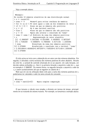 Estatística Básica: Introdução ao R Capítulo 9. Programação em Linguagem R
Veja o exemplo abaixo:
#Exemplo:
#x recebe 10 números aleatórios de uma distribuição normal
> x <- rnorm(10)
> soma <- 0 #soma=0 para evitar resíduos de memória
> for (v in x) { #v será igual a cada um dos elementos do vetor x
+ if (v > 0) { #caso em que os números são positivos
+ y <- v} #y é uma variável auxiliar
+ else { #caso em que os números não são positivos
+ y <- 0} #para não alterar o resultado de "soma"
+ soma <- soma + y} #cálculo da soma dos números positivos
> x #apresentação do vetor aleatório
[1] -2.3868397 0.3501884 -0.6210985 0.4928832 0.9672247
[7] 1.7185209 -0.6988870 -0.7885660 0.8171145 1.2330365
> soma #resultado da soma dos números positivos
[1] 5.578968 #conferindo o resultado com a variável ’’soma’’
> 0.3501884+0.4928832+0.9672247+1.7185209+0.8171145+1.2330365
[1] 5.578968
O ciclo acima se inicia com a obtenção de um vetor com dez números aleatórios. Em
seguida, é calculada a soma exclusiva dos números positivos do vetor aleatório. Através
do ciclo for, a variável de controle (chamada de v) vai assumir, em cada iteração, um
dos dez valores atribuídos a x. Isto é, na primeira iteração v assumirá o valor de x1, que
no exemplo é -2.3868397. Da mesma forma, na segunda iteração v assumirá o valor de
x2 e assim sucessivamente até que se esgotem os valores de x.
Note que em vez da utilização deste ciclo para a soma dos números positivos de x,
poderíamos ter calculado o valor da soma através do comando:
#Sintaxe
> soma = sum(x[x>0]) #para simples comparação
O que tornaria o cálculo mais simples e eﬁciente em termos de tempo, principal-
mente em se tratando de vetores maiores. Por exemplo, se tomarmos o exemplo abaixo:
9.3. Estruturas de Controle da Linguagem R 98
 