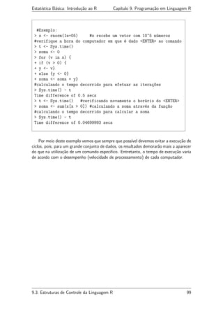 Estatística Básica: Introdução ao R Capítulo 9. Programação em Linguagem R
#Exemplo:
> x <- rnorm(1e+05) #x recebe um vetor com 10^5 números
#verifique a hora do computador em que é dado <ENTER> ao comando
> t <- Sys.time()
> soma <- 0
> for (v in x) {
+ if (v > 0) {
+ y <- v}
+ else {y <- 0}
+ soma <- soma + y}
#calculando o tempo decorrido para efetuar as iterações
> Sys.time() - t
Time difference of 0.5 secs
> t <- Sys.time() #verificando novamente o horário do <ENTER>
> soma <- sum(x[x > 0]) #calculando a soma através da função
#calculando o tempo decorrido para calcular a soma
> Sys.time() - t
Time difference of 0.04699993 secs
Por meio deste exemplo vemos que sempre que possível devemos evitar a execução de
ciclos, pois, para um grande conjunto de dados, os resultados demorarão mais a aparecer
do que na utilização de um comando especíﬁco. Entretanto, o tempo de execução varia
de acordo com o desempenho (velocidade de processamento) de cada computador.
9.3. Estruturas de Controle da Linguagem R 99
 