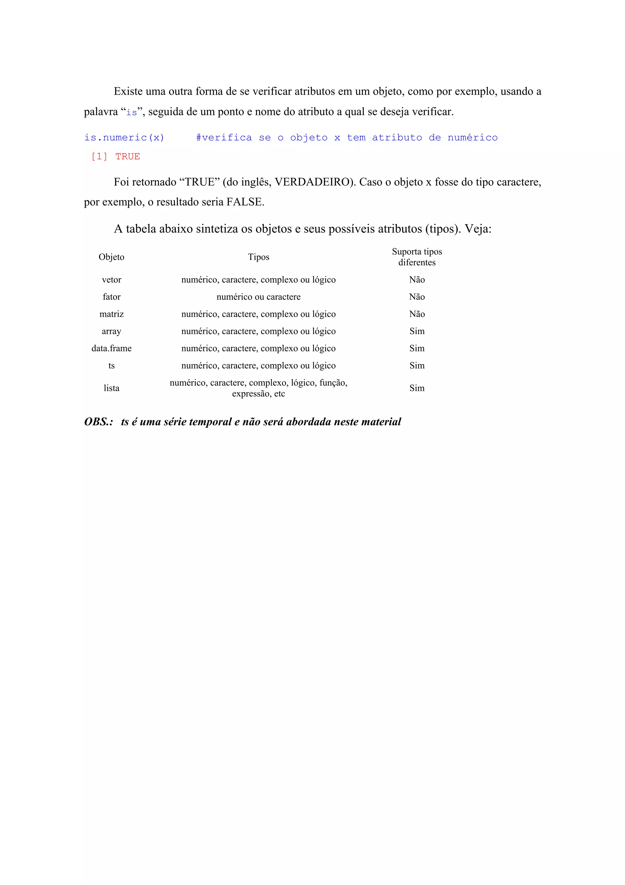 Existe uma outra forma de se verificar atributos em um objeto, como por exemplo, usando a
palavra “is”, seguida de um ponto e nome do atributo a qual se deseja verificar.
is.numeric(x) #verifica se o objeto x tem atributo de numérico
[1] TRUE
Foi retornado “TRUE” (do inglês, VERDADEIRO). Caso o objeto x fosse do tipo caractere,
por exemplo, o resultado seria FALSE.
A tabela abaixo sintetiza os objetos e seus possíveis atributos (tipos). Veja:
Objeto Tipos
Suporta tipos
diferentes
vetor numérico, caractere, complexo ou lógico Não
fator numérico ou caractere Não
matriz numérico, caractere, complexo ou lógico Não
array numérico, caractere, complexo ou lógico Sim
data.frame numérico, caractere, complexo ou lógico Sim
ts numérico, caractere, complexo ou lógico Sim
lista
numérico, caractere, complexo, lógico, função,
expressão, etc
Sim
OBS.: ts é uma série temporal e não será abordada neste material
 