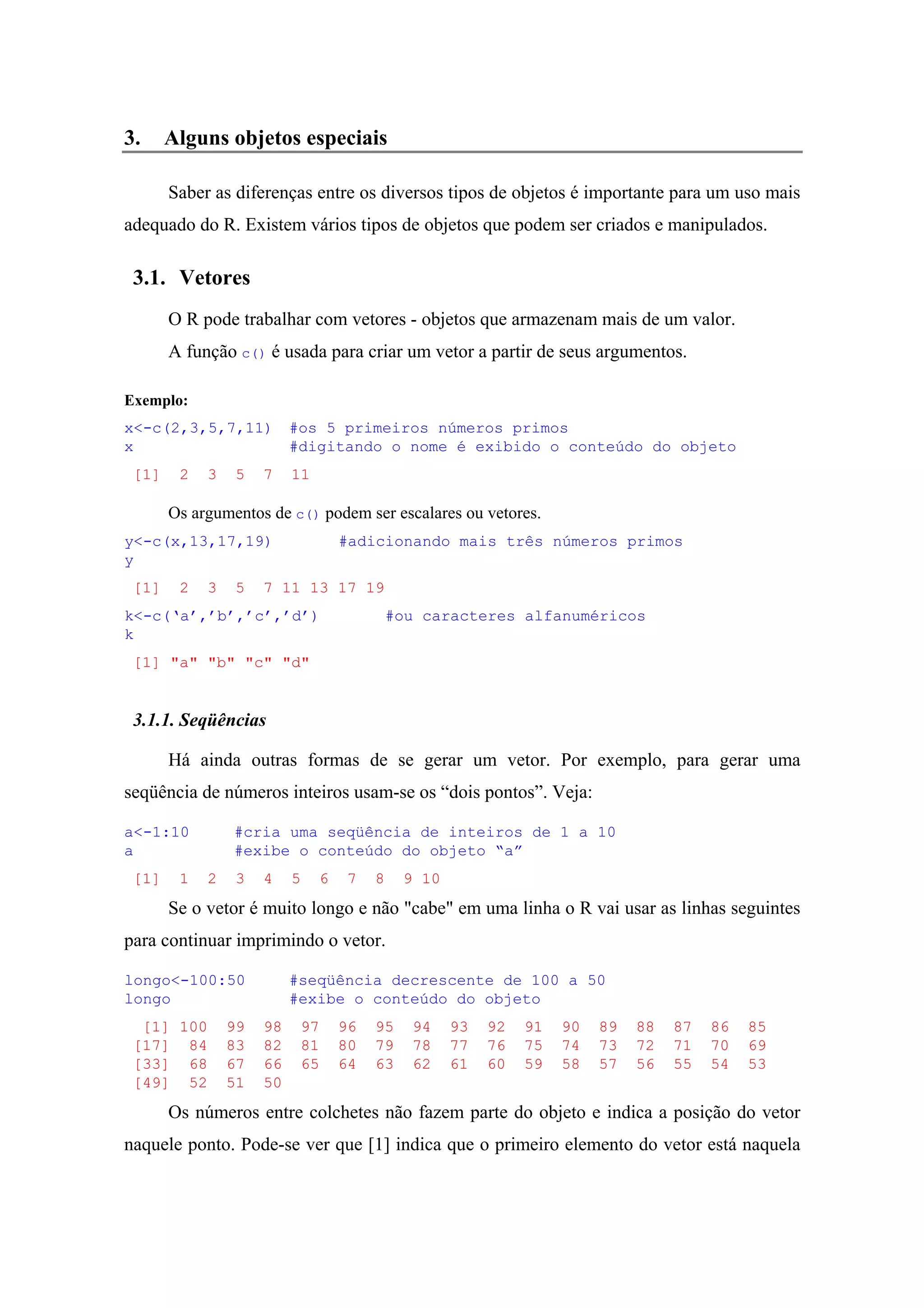 3. Alguns objetos especiais
Saber as diferenças entre os diversos tipos de objetos é importante para um uso mais
adequado do R. Existem vários tipos de objetos que podem ser criados e manipulados.
3.1. Vetores
O R pode trabalhar com vetores - objetos que armazenam mais de um valor.
A função c() é usada para criar um vetor a partir de seus argumentos.
Exemplo:
x<-c(2,3,5,7,11) #os 5 primeiros números primos
x #digitando o nome é exibido o conteúdo do objeto
[1] 2 3 5 7 11
Os argumentos de c() podem ser escalares ou vetores.
y<-c(x,13,17,19) #adicionando mais três números primos
y
[1] 2 3 5 7 11 13 17 19
k<-c(‘a’,’b’,’c’,’d’) #ou caracteres alfanuméricos
k
[1] "a" "b" "c" "d"
3.1.1. Seqüências
Há ainda outras formas de se gerar um vetor. Por exemplo, para gerar uma
seqüência de números inteiros usam-se os “dois pontos”. Veja:
a<-1:10 #cria uma seqüência de inteiros de 1 a 10
a #exibe o conteúdo do objeto “a”
[1] 1 2 3 4 5 6 7 8 9 10
Se o vetor é muito longo e não "cabe" em uma linha o R vai usar as linhas seguintes
para continuar imprimindo o vetor.
longo<-100:50 #seqüência decrescente de 100 a 50
longo #exibe o conteúdo do objeto
[1] 100 99 98 97 96 95 94 93 92 91 90 89 88 87 86 85
[17] 84 83 82 81 80 79 78 77 76 75 74 73 72 71 70 69
[33] 68 67 66 65 64 63 62 61 60 59 58 57 56 55 54 53
[49] 52 51 50
Os números entre colchetes não fazem parte do objeto e indica a posição do vetor
naquele ponto. Pode-se ver que [1] indica que o primeiro elemento do vetor está naquela
 