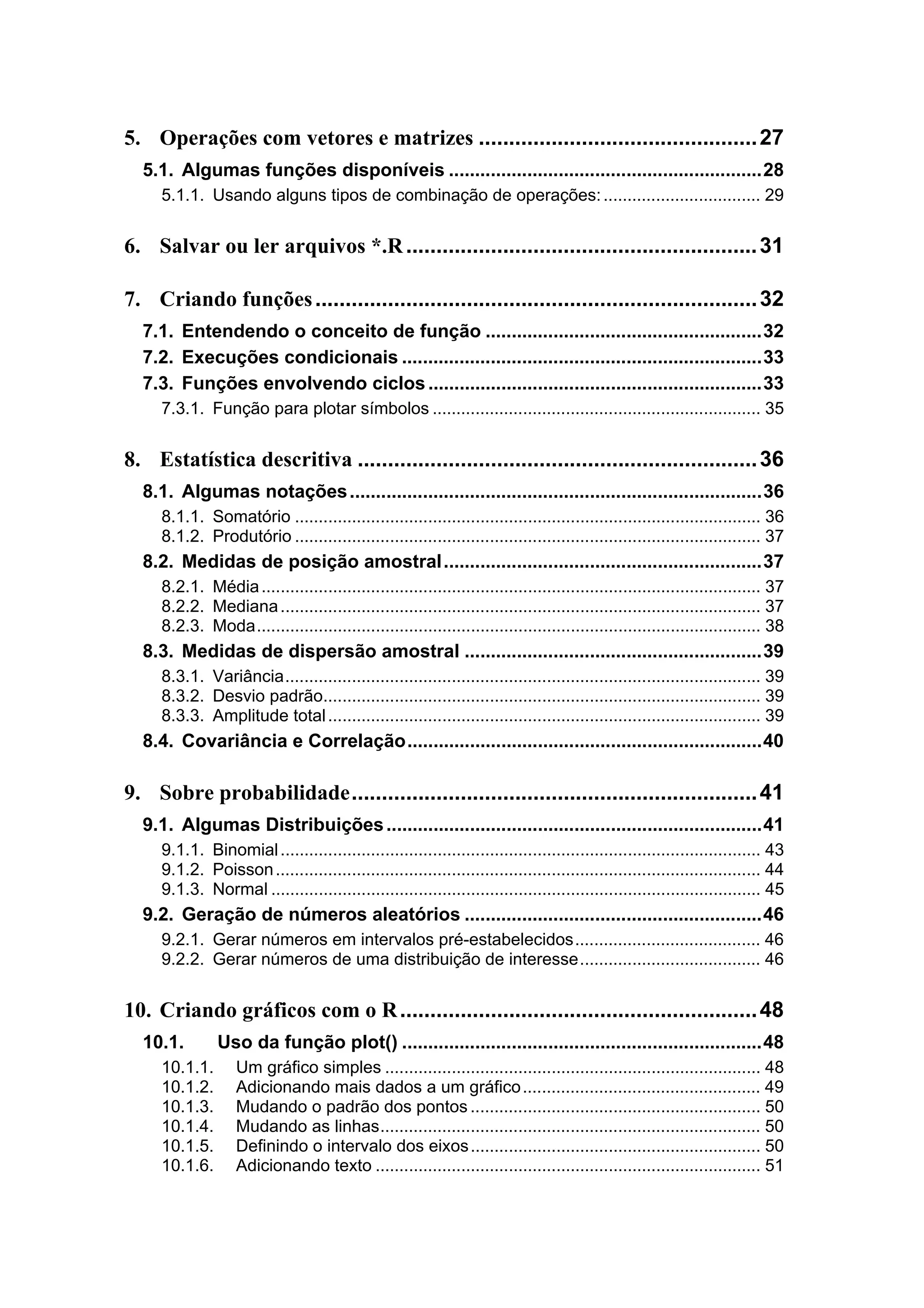 5. Operações com vetores e matrizes ..............................................27
5.1. Algumas funções disponíveis ............................................................28
5.1.1. Usando alguns tipos de combinação de operações:................................. 29
6. Salvar ou ler arquivos *.R..........................................................31
7. Criando funções.........................................................................32
7.1. Entendendo o conceito de função .....................................................32
7.2. Execuções condicionais .....................................................................33
7.3. Funções envolvendo ciclos................................................................33
7.3.1. Função para plotar símbolos ..................................................................... 35
8. Estatística descritiva ..................................................................36
8.1. Algumas notações...............................................................................36
8.1.1. Somatório .................................................................................................. 36
8.1.2. Produtório .................................................................................................. 37
8.2. Medidas de posição amostral.............................................................37
8.2.1. Média......................................................................................................... 37
8.2.2. Mediana..................................................................................................... 37
8.2.3. Moda.......................................................................................................... 38
8.3. Medidas de dispersão amostral .........................................................39
8.3.1. Variância.................................................................................................... 39
8.3.2. Desvio padrão............................................................................................ 39
8.3.3. Amplitude total........................................................................................... 39
8.4. Covariância e Correlação....................................................................40
9. Sobre probabilidade...................................................................41
9.1. Algumas Distribuições........................................................................41
9.1.1. Binomial..................................................................................................... 43
9.1.2. Poisson...................................................................................................... 44
9.1.3. Normal ....................................................................................................... 45
9.2. Geração de números aleatórios .........................................................46
9.2.1. Gerar números em intervalos pré-estabelecidos....................................... 46
9.2.2. Gerar números de uma distribuição de interesse...................................... 46
10. Criando gráficos com o R...........................................................48
10.1. Uso da função plot() .....................................................................48
10.1.1. Um gráfico simples ............................................................................... 48
10.1.2. Adicionando mais dados a um gráfico.................................................. 49
10.1.3. Mudando o padrão dos pontos ............................................................. 50
10.1.4. Mudando as linhas................................................................................ 50
10.1.5. Definindo o intervalo dos eixos............................................................. 50
10.1.6. Adicionando texto ................................................................................. 51
 
