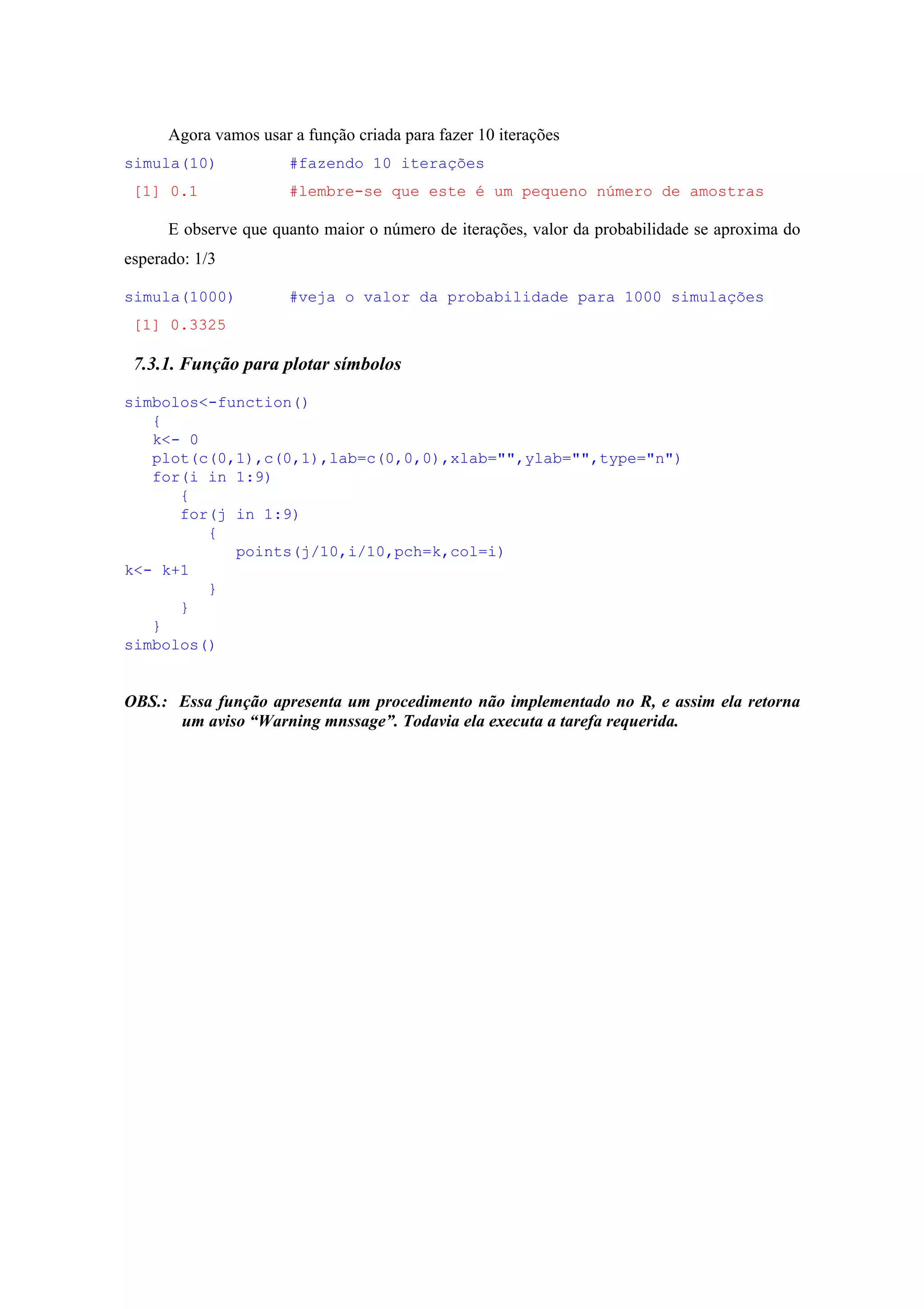 Agora vamos usar a função criada para fazer 10 iterações
simula(10) #fazendo 10 iterações
[1] 0.1 #lembre-se que este é um pequeno número de amostras
E observe que quanto maior o número de iterações, valor da probabilidade se aproxima do
esperado: 1/3
simula(1000) #veja o valor da probabilidade para 1000 simulações
[1] 0.3325
7.3.1. Função para plotar símbolos
simbolos<-function()
{
k<- 0
plot(c(0,1),c(0,1),lab=c(0,0,0),xlab="",ylab="",type="n")
for(i in 1:9)
{
for(j in 1:9)
{
points(j/10,i/10,pch=k,col=i)
k<- k+1
}
}
}
simbolos()
OBS.: Essa função apresenta um procedimento não implementado no R, e assim ela retorna
um aviso “Warning mnssage”. Todavia ela executa a tarefa requerida.
 