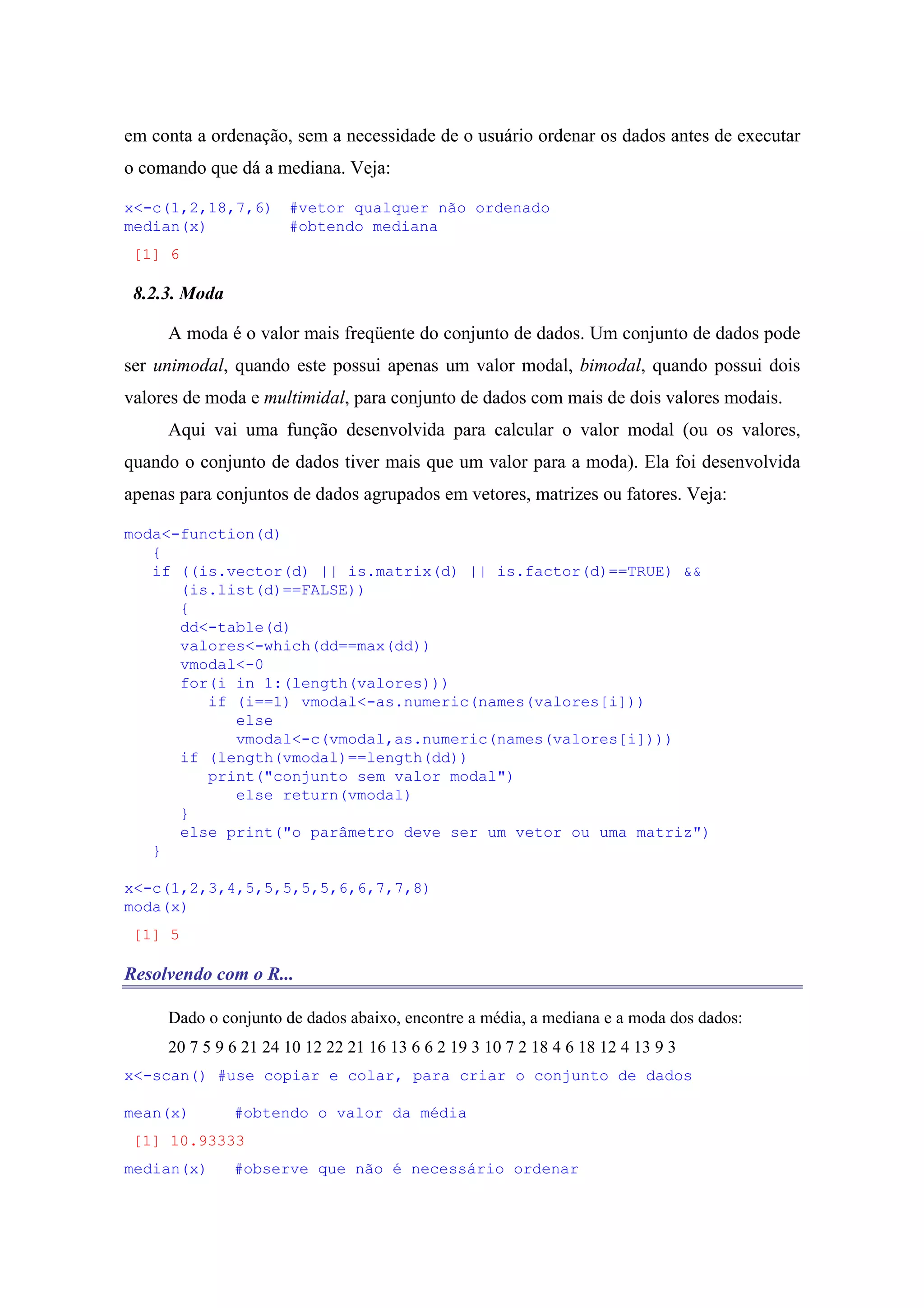 em conta a ordenação, sem a necessidade de o usuário ordenar os dados antes de executar
o comando que dá a mediana. Veja:
x<-c(1,2,18,7,6) #vetor qualquer não ordenado
median(x) #obtendo mediana
[1] 6
8.2.3. Moda
A moda é o valor mais freqüente do conjunto de dados. Um conjunto de dados pode
ser unimodal, quando este possui apenas um valor modal, bimodal, quando possui dois
valores de moda e multimidal, para conjunto de dados com mais de dois valores modais.
Aqui vai uma função desenvolvida para calcular o valor modal (ou os valores,
quando o conjunto de dados tiver mais que um valor para a moda). Ela foi desenvolvida
apenas para conjuntos de dados agrupados em vetores, matrizes ou fatores. Veja:
moda<-function(d)
{
if ((is.vector(d) || is.matrix(d) || is.factor(d)==TRUE) &&
(is.list(d)==FALSE))
{
dd<-table(d)
valores<-which(dd==max(dd))
vmodal<-0
for(i in 1:(length(valores)))
if (i==1) vmodal<-as.numeric(names(valores[i]))
else
vmodal<-c(vmodal,as.numeric(names(valores[i])))
if (length(vmodal)==length(dd))
print("conjunto sem valor modal")
else return(vmodal)
}
else print("o parâmetro deve ser um vetor ou uma matriz")
}
x<-c(1,2,3,4,5,5,5,5,5,6,6,7,7,8)
moda(x)
[1] 5
Resolvendo com o R...
Dado o conjunto de dados abaixo, encontre a média, a mediana e a moda dos dados:
20 7 5 9 6 21 24 10 12 22 21 16 13 6 6 2 19 3 10 7 2 18 4 6 18 12 4 13 9 3
x<-scan() #use copiar e colar, para criar o conjunto de dados
mean(x) #obtendo o valor da média
[1] 10.93333
median(x) #observe que não é necessário ordenar
 