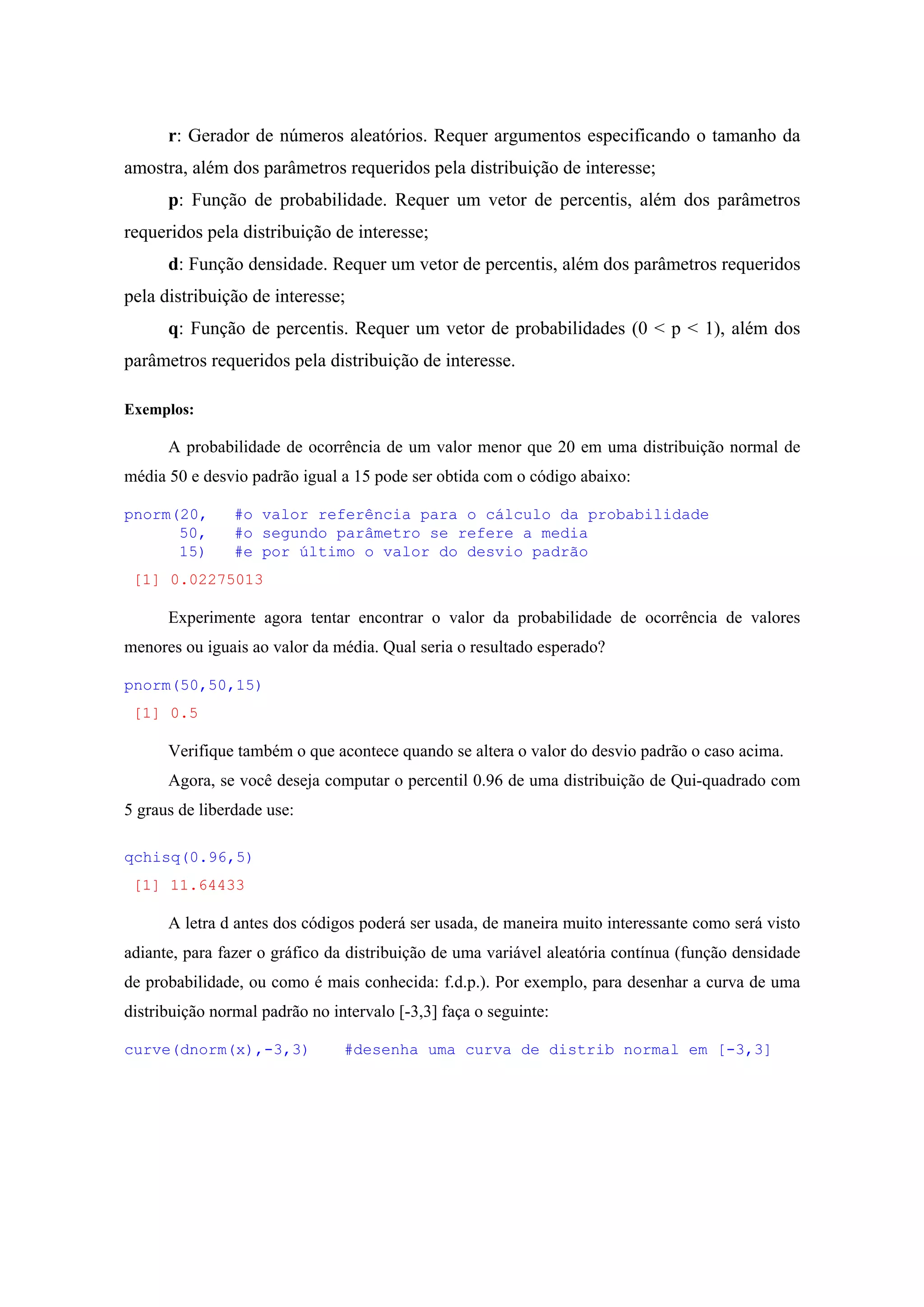 r: Gerador de números aleatórios. Requer argumentos especificando o tamanho da
amostra, além dos parâmetros requeridos pela distribuição de interesse;
p: Função de probabilidade. Requer um vetor de percentis, além dos parâmetros
requeridos pela distribuição de interesse;
d: Função densidade. Requer um vetor de percentis, além dos parâmetros requeridos
pela distribuição de interesse;
q: Função de percentis. Requer um vetor de probabilidades (0 < p < 1), além dos
parâmetros requeridos pela distribuição de interesse.
Exemplos:
A probabilidade de ocorrência de um valor menor que 20 em uma distribuição normal de
média 50 e desvio padrão igual a 15 pode ser obtida com o código abaixo:
pnorm(20, #o valor referência para o cálculo da probabilidade
50, #o segundo parâmetro se refere a media
15) #e por último o valor do desvio padrão
[1] 0.02275013
Experimente agora tentar encontrar o valor da probabilidade de ocorrência de valores
menores ou iguais ao valor da média. Qual seria o resultado esperado?
pnorm(50,50,15)
[1] 0.5
Verifique também o que acontece quando se altera o valor do desvio padrão o caso acima.
Agora, se você deseja computar o percentil 0.96 de uma distribuição de Qui-quadrado com
5 graus de liberdade use:
qchisq(0.96,5)
[1] 11.64433
A letra d antes dos códigos poderá ser usada, de maneira muito interessante como será visto
adiante, para fazer o gráfico da distribuição de uma variável aleatória contínua (função densidade
de probabilidade, ou como é mais conhecida: f.d.p.). Por exemplo, para desenhar a curva de uma
distribuição normal padrão no intervalo [-3,3] faça o seguinte:
curve(dnorm(x),-3,3) #desenha uma curva de distrib normal em [-3,3]
 
