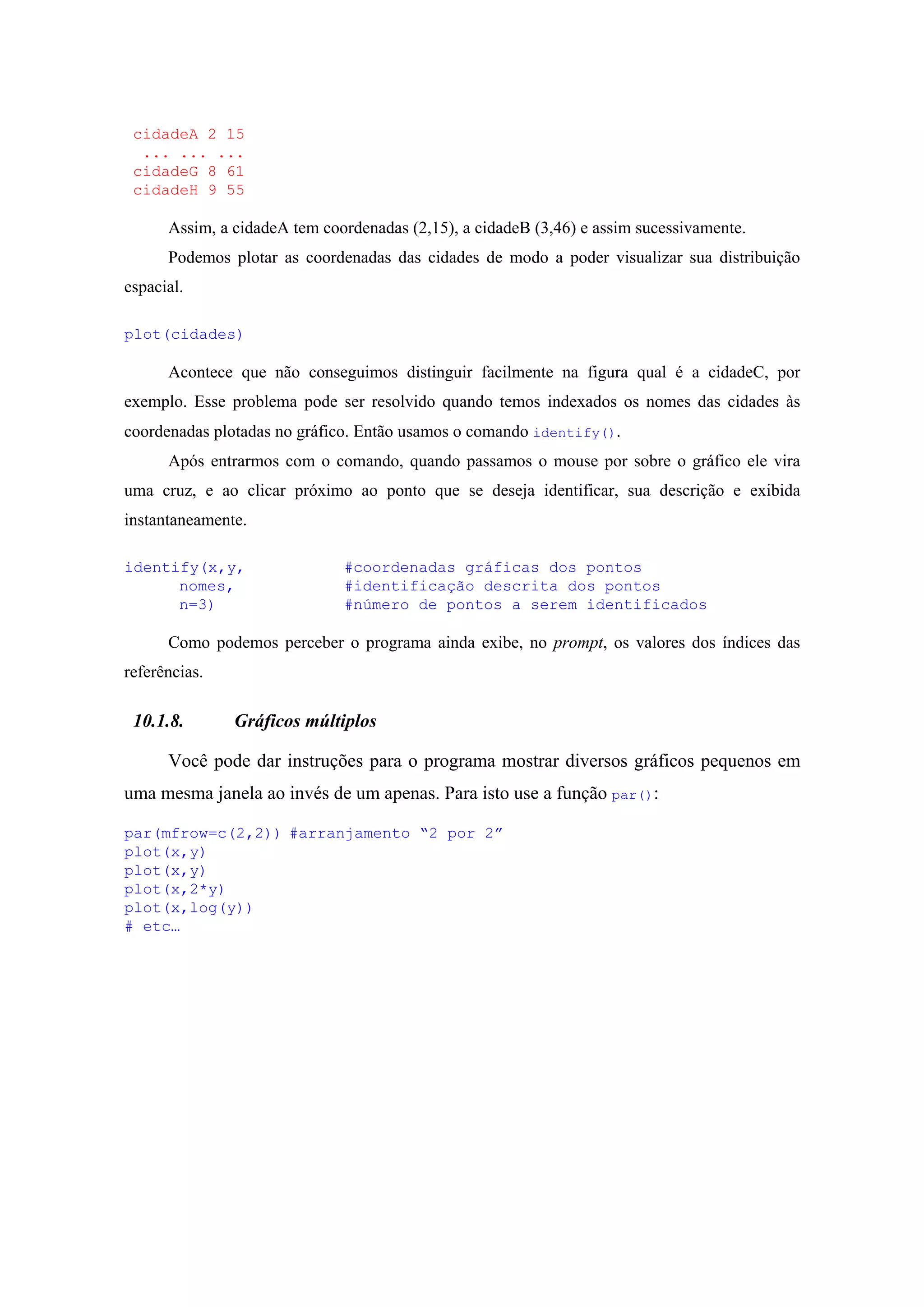 cidadeA 2 15
... ... ...
cidadeG 8 61
cidadeH 9 55
Assim, a cidadeA tem coordenadas (2,15), a cidadeB (3,46) e assim sucessivamente.
Podemos plotar as coordenadas das cidades de modo a poder visualizar sua distribuição
espacial.
plot(cidades)
Acontece que não conseguimos distinguir facilmente na figura qual é a cidadeC, por
exemplo. Esse problema pode ser resolvido quando temos indexados os nomes das cidades às
coordenadas plotadas no gráfico. Então usamos o comando identify().
Após entrarmos com o comando, quando passamos o mouse por sobre o gráfico ele vira
uma cruz, e ao clicar próximo ao ponto que se deseja identificar, sua descrição e exibida
instantaneamente.
identify(x,y, #coordenadas gráficas dos pontos
nomes, #identificação descrita dos pontos
n=3) #número de pontos a serem identificados
Como podemos perceber o programa ainda exibe, no prompt, os valores dos índices das
referências.
10.1.8. Gráficos múltiplos
Você pode dar instruções para o programa mostrar diversos gráficos pequenos em
uma mesma janela ao invés de um apenas. Para isto use a função par():
par(mfrow=c(2,2)) #arranjamento “2 por 2”
plot(x,y)
plot(x,y)
plot(x,2*y)
plot(x,log(y))
# etc…
 