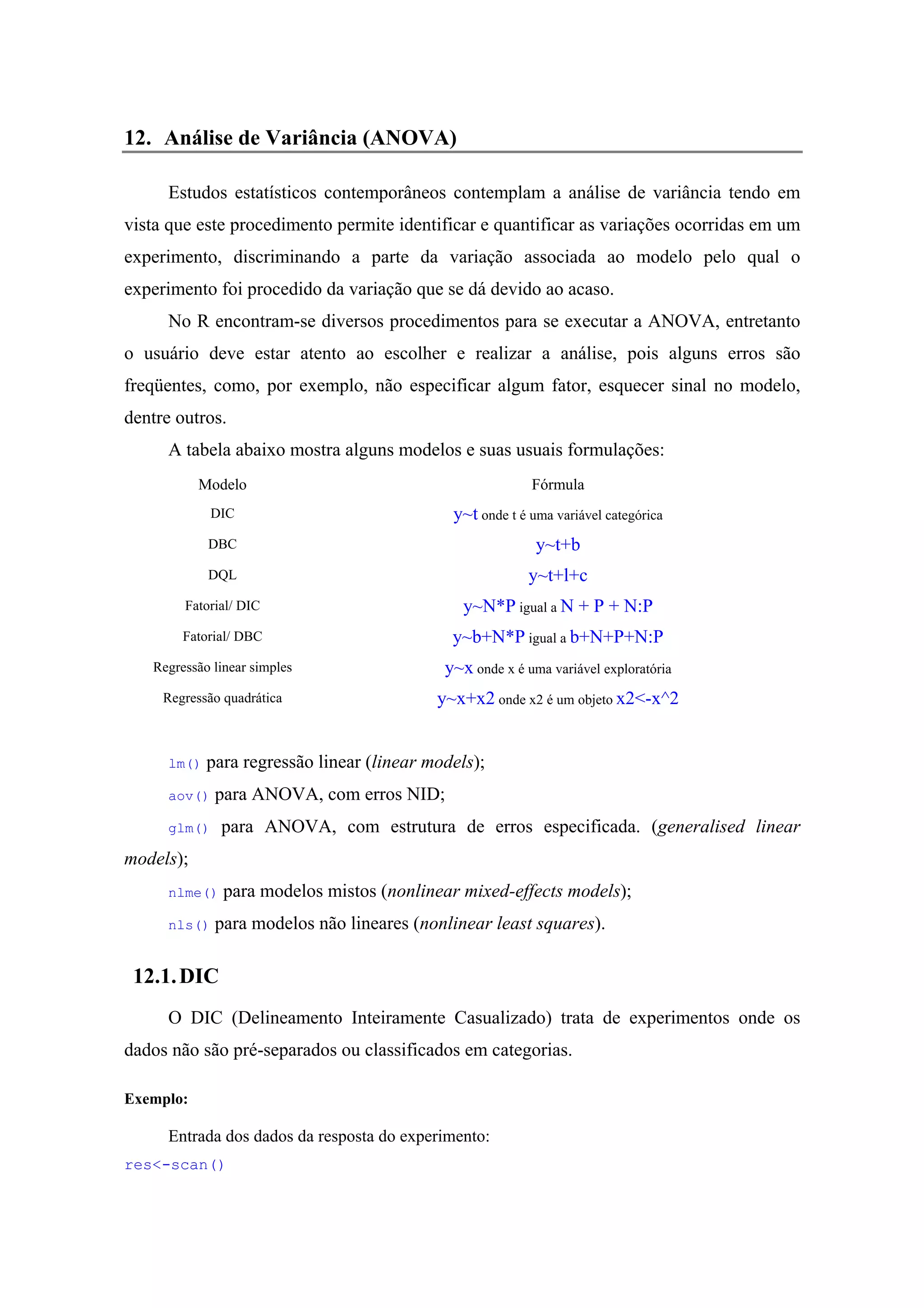 12. Análise de Variância (ANOVA)
Estudos estatísticos contemporâneos contemplam a análise de variância tendo em
vista que este procedimento permite identificar e quantificar as variações ocorridas em um
experimento, discriminando a parte da variação associada ao modelo pelo qual o
experimento foi procedido da variação que se dá devido ao acaso.
No R encontram-se diversos procedimentos para se executar a ANOVA, entretanto
o usuário deve estar atento ao escolher e realizar a análise, pois alguns erros são
freqüentes, como, por exemplo, não especificar algum fator, esquecer sinal no modelo,
dentre outros.
A tabela abaixo mostra alguns modelos e suas usuais formulações:
Modelo Fórmula
DIC y~t onde t é uma variável categórica
DBC y~t+b
DQL y~t+l+c
Fatorial/ DIC y~N*P igual a N + P + N:P
Fatorial/ DBC y~b+N*P igual a b+N+P+N:P
Regressão linear simples y~x onde x é uma variável exploratória
Regressão quadrática y~x+x2 onde x2 é um objeto x2<-x^2
lm() para regressão linear (linear models);
aov() para ANOVA, com erros NID;
glm() para ANOVA, com estrutura de erros especificada. (generalised linear
models);
nlme() para modelos mistos (nonlinear mixed-effects models);
nls() para modelos não lineares (nonlinear least squares).
12.1.DIC
O DIC (Delineamento Inteiramente Casualizado) trata de experimentos onde os
dados não são pré-separados ou classificados em categorias.
Exemplo:
Entrada dos dados da resposta do experimento:
res<-scan()
 