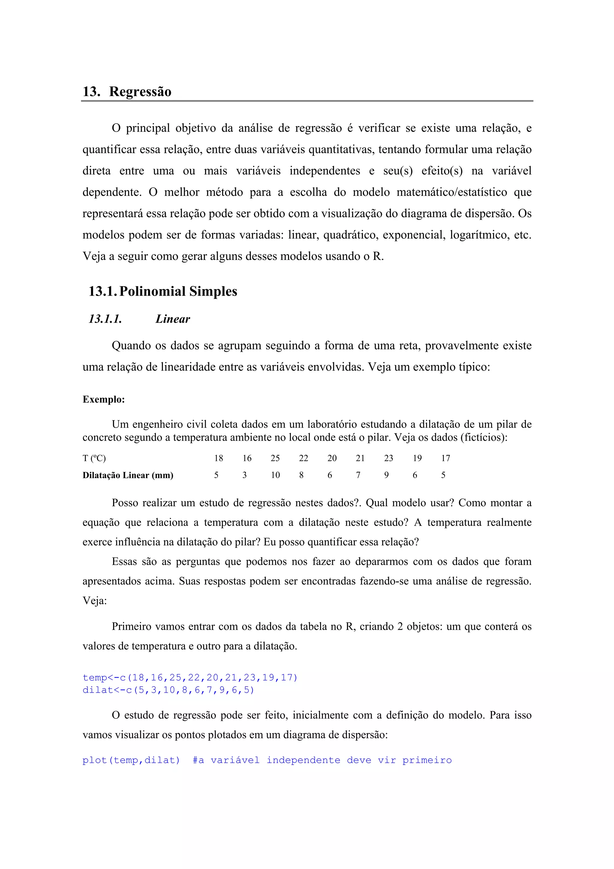 13. Regressão
O principal objetivo da análise de regressão é verificar se existe uma relação, e
quantificar essa relação, entre duas variáveis quantitativas, tentando formular uma relação
direta entre uma ou mais variáveis independentes e seu(s) efeito(s) na variável
dependente. O melhor método para a escolha do modelo matemático/estatístico que
representará essa relação pode ser obtido com a visualização do diagrama de dispersão. Os
modelos podem ser de formas variadas: linear, quadrático, exponencial, logarítmico, etc.
Veja a seguir como gerar alguns desses modelos usando o R.
13.1.Polinomial Simples
13.1.1. Linear
Quando os dados se agrupam seguindo a forma de uma reta, provavelmente existe
uma relação de linearidade entre as variáveis envolvidas. Veja um exemplo típico:
Exemplo:
Um engenheiro civil coleta dados em um laboratório estudando a dilatação de um pilar de
concreto segundo a temperatura ambiente no local onde está o pilar. Veja os dados (fictícios):
T (ºC) 18 16 25 22 20 21 23 19 17
Dilatação Linear (mm) 5 3 10 8 6 7 9 6 5
Posso realizar um estudo de regressão nestes dados?. Qual modelo usar? Como montar a
equação que relaciona a temperatura com a dilatação neste estudo? A temperatura realmente
exerce influência na dilatação do pilar? Eu posso quantificar essa relação?
Essas são as perguntas que podemos nos fazer ao depararmos com os dados que foram
apresentados acima. Suas respostas podem ser encontradas fazendo-se uma análise de regressão.
Veja:
Primeiro vamos entrar com os dados da tabela no R, criando 2 objetos: um que conterá os
valores de temperatura e outro para a dilatação.
temp<-c(18,16,25,22,20,21,23,19,17)
dilat<-c(5,3,10,8,6,7,9,6,5)
O estudo de regressão pode ser feito, inicialmente com a definição do modelo. Para isso
vamos visualizar os pontos plotados em um diagrama de dispersão:
plot(temp,dilat) #a variável independente deve vir primeiro
 